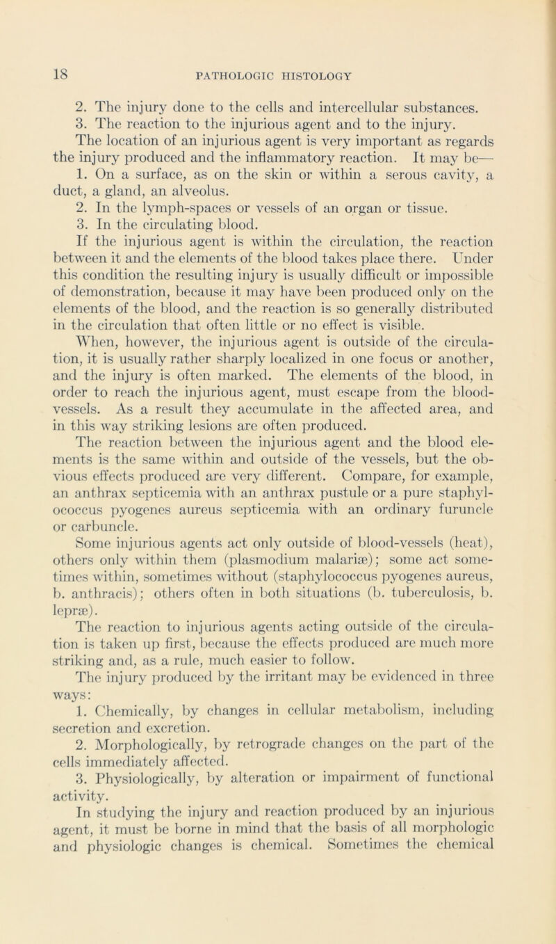 2. The injury done to the cells and intercellular substances. 3. The reaction to the injurious agent and to the injury. The location of an injurious agent is very important as regards the injury produced and the inflammatory reaction. It may be— 1. On a surface, as on the skin or within a serous cavity, a duct, a gland, an alveolus. 2. In the lymph-spaces or vessels of an organ or tissue. 3. In the circulating blood. If the injurious agent is within the circulation, the reaction between it and the elements of the blood takes ]ilace there. Under this condition the resulting injury is usually difficult or impossible of demonstration, because it may have been produced only on the elements of the blood, and the reaction is so generally distributed in the circulation that often little or no effect is visible. When, however, the injurious agent is outside of the circula- tion, it is usually rather sharjily localized in one focus or another, and the injury is often marked. The elements of the blood, in order to reach the injurious agent, must escape from the blood- vessels. As a result they accumulate in the affected area, and in this way striking lesions are often jiroduced. The reaction between the injurious agent and the blood ele- ments is the same within and outside of the vessels, but the ob- vious effects produced are very different. Compare, for examjile, an anthrax septicemia with an anthrax pustule or a pure staphyl- ococcus jiyogenes aureus septicemia with an ordinary furuncle or carbuncle. Some injurious agents act only outside of blood-vessels (heat), others only within them (jilasmodium malariae); some act some- times within, sometimes without (staphylococcus jiyogenes aureus, b. anthracis); others often in both situations (b. tuberculosis, b. leprae). The reaction to injurious agents acting outside of the circida- tion is taken up first, because the effects produced are much more striking and, as a rule, much easier to follow. The injury produced by the irritant may be evidenced in three ways: 1. Chemically, by changes in cellular metabolism, including secretion and excretion. 2. Morphologically, by retrograde changes on the part of the cells immediately affected. 3. Physiologically, by alteration or impairment of functional activity. In studying the injury and reaction produced by an injurious agent, it must be borne in mind that the basis of all morphologic and physiologic changes is chemical. Sometimes the chemical