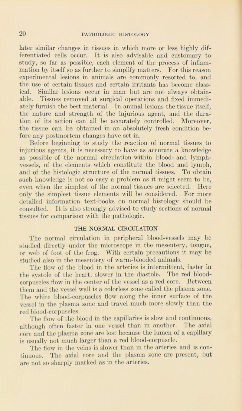 later similar changes in tissues in which more or less highly dif- ferentiated cells occur. It is also advisable and customary to study, so far as possible, each element of the process of inflam- mation by itself so as further to simplify matters. For this reason experimental lesions in animals are commonly resorted to, and the use of certain tissues and certain irritants has become class- ical. Similar lesions occur in man but are not always obtain- able. Tissues removed at surgical operations and fixed immedi- ately furnish the best material. In animal lesions the tissue itself, the nature and strength of the injurious agent, and the dura- tion of its action can all be accurately controlled. Moreover, the tissue can be obtained in an absolutely fresh condition be- fore any postmortem changes have set in. Before beginning to study the reaction of normal tissues to injurious agents, it is necessary to have as accurate a knowledge as possible of the normal circulation within blood- and lymph- vessels, of the elements which constitute the blood and lymph, and of the histologic structure of the normal tissues. To obtain such knowledge is not so easy a problem as it might seem to be, even when the simplest of the normal tissues are selected. Here only the simplest tissue elements will be considered. For more detailed information text-books on normal histology should be consulted. It is also strongly advised to study sections of normal tissues for comparison with the pathologic. THE NORMAL CIRCULATION The normal circulation in peripheral blood-vessels may be studied directly under the microscope in the mesentery, tongue, or web of foot of the frog. With certain precautions it may be studied also in the mesentery of warm-blooded animals. The flow of the blood in the arteries is intermittent, faster in the systole of the heart, slower in the diastole. The red blood- corpuscles flow in the center of the vessel as a red core. Between them and the vessel wall is a colorless zone called the plasma zone. The white blood-corpuscles flow along the inner surface of the vessel in the plasma zone and travel much more slowly than the red blood-corpuscles. The flow of the blood in the capillaries is slow and continuous, although often faster in one vessel than in another. The axial core and the plasma zone are lost because the lumen of a capillary is usually not much larger than a red blood-corpuscle. The flow in the veins is slower than in the arteries and is con- tinuous. The axial core and the i)lasma zone are present, but are not so sharply marked as in the arteries.