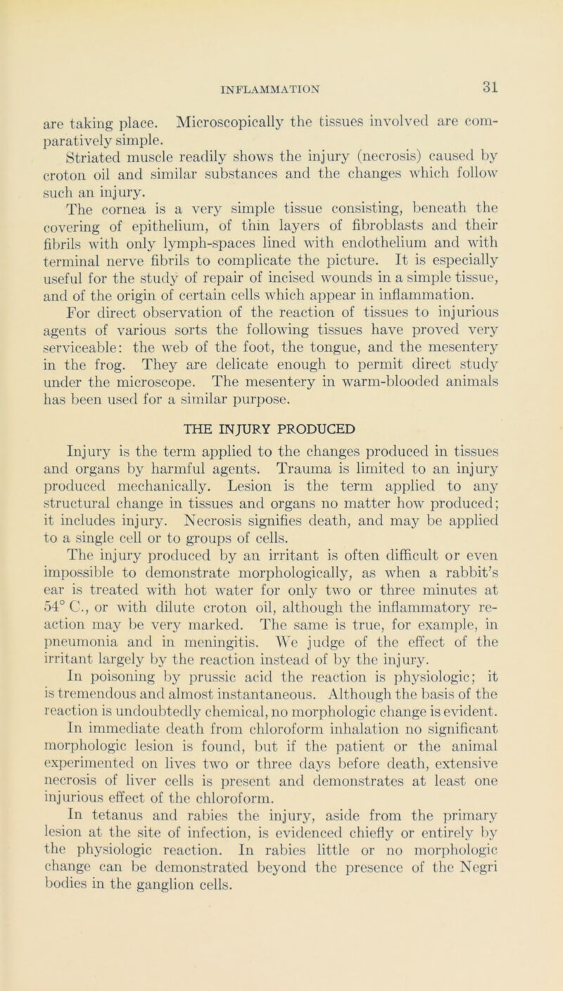 are taking place. ^Microscopically the tissues involved are com- paratively simple. Striated muscle readily shows the injury (necrosis) caused by croton oil and similar substances and the changes which follow such an injury. The cornea is a very simple tissue consisting, lieneath the covering of epithelium, of thin layers of fibroblasts and their fibrils with only lymph-spaces lined with endothelium and vutli terminal nerve fibrils to complicate the picture. It is especially useful for the study of repair of incised wounds in a simjile tissue, and of the origin of certain cells vdiich appear in inflammation. For direct observation of the reaction of tissues to injurious agents of various sorts the following tissues have proved very serviceable: the web of the foot, the tongue, and the mesentery in the frog. They are delicate enough to permit tlirect study umler the microscope. The mesentery in warm-blooded animals has been used for a similar purpose. THE INJURY PRODUCED Injury is the term applied to the changes produced in tissues and organs by harmful agents. Trauma is limited to an injury produced mechanically. Lesion is the term applied to any structural change in tissues and organs no matter how produced; it includes injury. Necrosis signifies death, and may be applied to a single cell or to groups of cells. The injury produced by an irritant is often difficult or even impossible to demonstrate morphologically, as when a rabbit’s ear is treated with hot water for only two or three minutes at 54° C., or with dilute croton oil, although the inflammatory re- action may be very marked. The same is true, for example, in pneumonia and in meningitis, ^^'e judge of the effect of the irritant largely by the reaction instead of by the injury. In poisoning by prussic acid the reaction is physiologic; it is tremendous and almost instantaneous. Although the basis of the reaction is undoubtedly chemical, no morphologic change is evident. In immediate death from chloroform inhalation no significant morphologic lesion is found, but if the patient or the animal experimented on lives two or three days before death, extensive necrosis of liver cells is present and demonstrates at least one injurious effect of the chloroform. In tetanus and rabies the injury, aside from the primary lesion at the site of infection, is evidenced chiefly or entirely by the physiologic reaction. In rabies little or no morphologic change can be demonstrated beyond the presence of the Negri bodies in the ganglion cells.