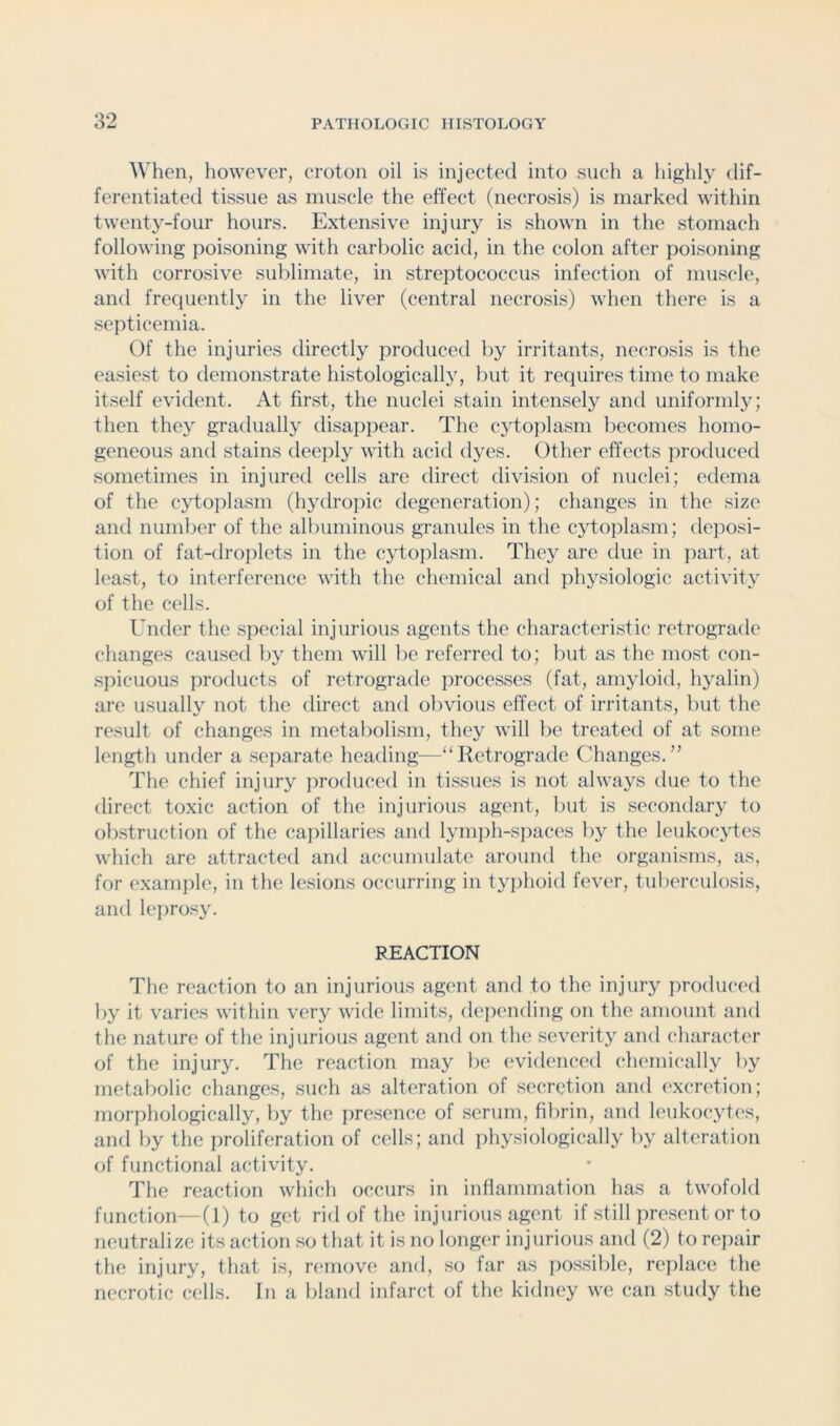 When, however, croton oil is injected into such a highly dif- ferentiated tissue as muscle the effect (necrosis) is marked within twenty-four hours. Extensive injury is shown in the stomach following poisoning with carbolic acid, in the colon after poisoning with corrosive sublimate, in streptococcus infection of muscle, and frecpiently in the liver (central necrosis) when there is a septicemia. Of the injuries directly produced by irritants, necrosis is the easiest to demonstrate histologically, but it requires time to make itself evident. At first, the nuclei stain intensely and uniformly; then they gradually disappear. The cytoplasm becomes homo- geneous and stains deeply with acid dyes. Other effects produced sometimes in injured cells are direct division of nuclei; edema of the cytoplasm (hydropic degeneration); changes in the size and number of the albuminous granules in the cytoplasm; deposi- tion of fat-droplets in the cytoplasm. They are due in jiart, at least, to interference with the chemical and physiologic activity of the cells. Under the special injurious agents the characteristic retrograde clianges caused by them will lie referred to; but as the most con- spicuous products of retrograde processes (fat, amyloid, hyalin) are usually not the direct and obvious effect of irritants, but the result of changes in metabolism, they will be treated of at some lenglh under a separate heading—“Retrograde Changes.” The chief injury produced in tissues is not always due to the direct toxic action of the injurious agent, but is secondary to obstruction of the capillaries and lymph-spaces by the leukocytes which are attracted and accumulate around the organisms, as, for example, in the lesions occurring in typhoid fever, tuberculosis, and leprosy. REACTION The reaction to an injurious agent and to the injury produced by it varies within very wide limits, depending on the amount and the nature of the injurious agent and on the severity and character of the injury. The reaction may be evidenced chemically by metabolic changes, such as alteration of secretion and excretion; morphologically, by the presence of serum, fibrin, and leukocytes, and by the proliferation of cells; and iihysiologically by alteration of functional activity. The reaction wliich occurs in inflammation has a twofold function—(1) to get rid of the injurious agent if still present or to neutralize its action so that it is no longer injurious and (2) to repair the injury, that is, remove and, so far as possilile, replace the necrotic cells. In a bland infarct of the kidney we can study the