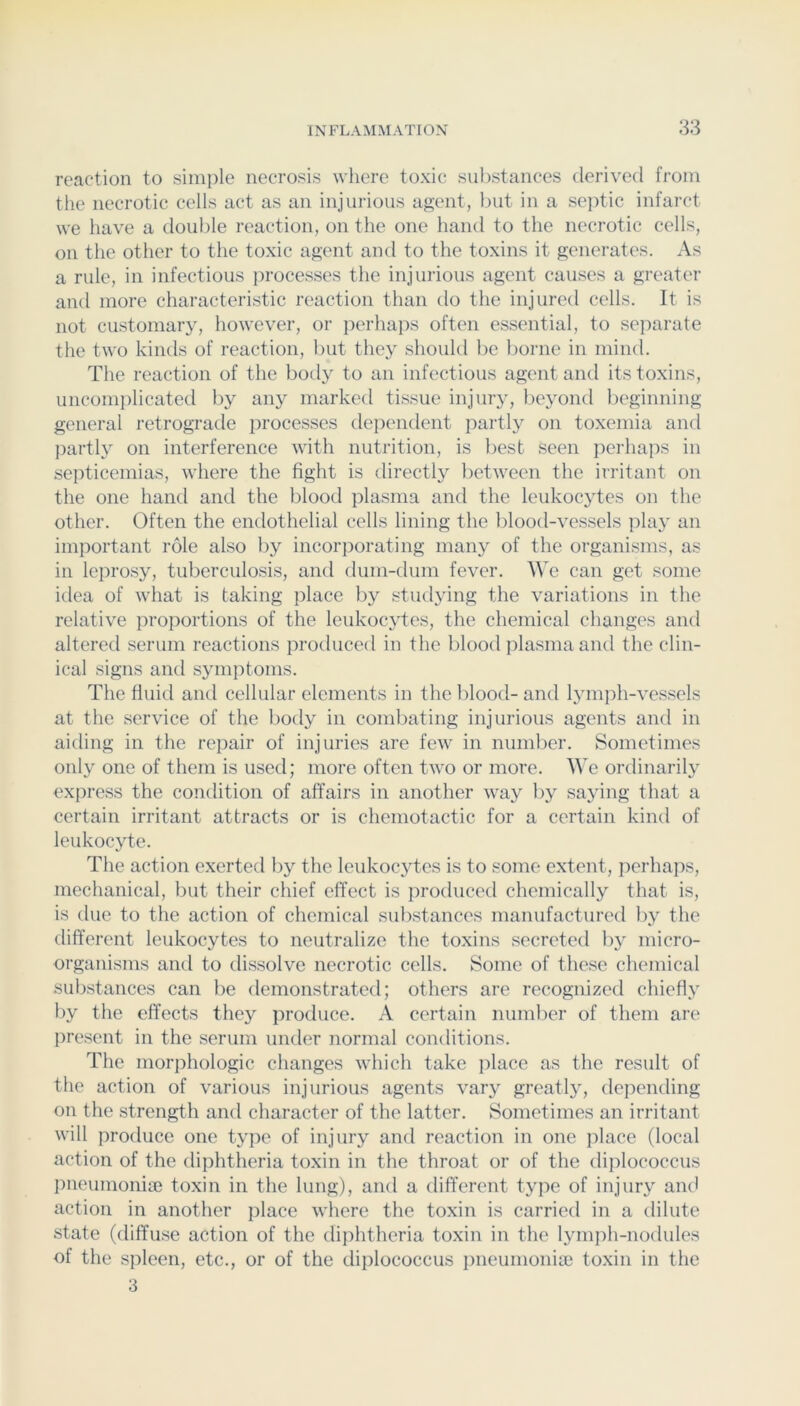 reaction to simple necrosis where toxic substances derived from the necrotic cells act as an injurious agent, but in a seiitic infarct we have a double reaction, on the one hand to the necrotic cells, on the other to the toxic agent and to the toxins it generates. As a rule, in infectious processes the injurious agent causes a greater and more characteristic reaction than do the injured cells. It is not customary, however, or perhaps often essential, to separate the two kinds of reaction, but they should be liorne in mind. The reaction of the body to an infectious agent and its toxins, uncomplicated by any marked tissue injury, Ijeyond beginning general retrograde processes dependent partly on toxemia and partly on interference with nutrition, is best seen perhaps in sejiticemias, where the fight is directly between the irritant on the one hand and the blood plasma and the leukocytes on the other. Often the endothelial cells lining the blood-vessels play an important role also by incorporating many of the organisms, as in leprosy, tuberculosis, and dum-dum fever. We can get some idea of what is taking place by studying the variations in the relative proportions of the leukocytes, the chemical changes and altered serum reactions produced in the blood plasma and the clin- ical signs and symptoms. The fluitl and cellular elements in the blood- and lymjih-vessels at the service of the body in combating injurious agents and in aiding in the repair of injuries are few in number. Sometimes only one of them is used; more often two or more. AVe ordinarilj' express the condition of affairs in another way by saying that a certain irritant attracts or is chemotactic for a certain kind of leukocyte. The action exerted by the leukoc}ffes is to some extent, perhaps, mechanical, but their chief effect is produced chemically that is, is due to the action of chemical substances manufactured by the different leukocytes to neutralize the toxins secreted by micro- organisms and to dissolve necrotic cells. Some of these chemical substances can be demonstrated; others are recognized chiefly by the effects they produce. A certain number of them are present in the serum under normal conditions. The morphologic changes which take place as the result of the action of various injurious agents vary greatly, depending on the strength and character of the latter. Sometimes an irritant will produce one type of injury and reaction in one place (local action of the diphtheria toxin in the throat or of the diplococcus pneumoniaj toxin in the lung), and a different type of injury ancl action in another place where the toxin is carried in a dilute state (diffuse action of the diphtheria toxin in the lymph-nodules of the spleen, etc., or of the diplococcus i)neunionia3 toxin in the 3