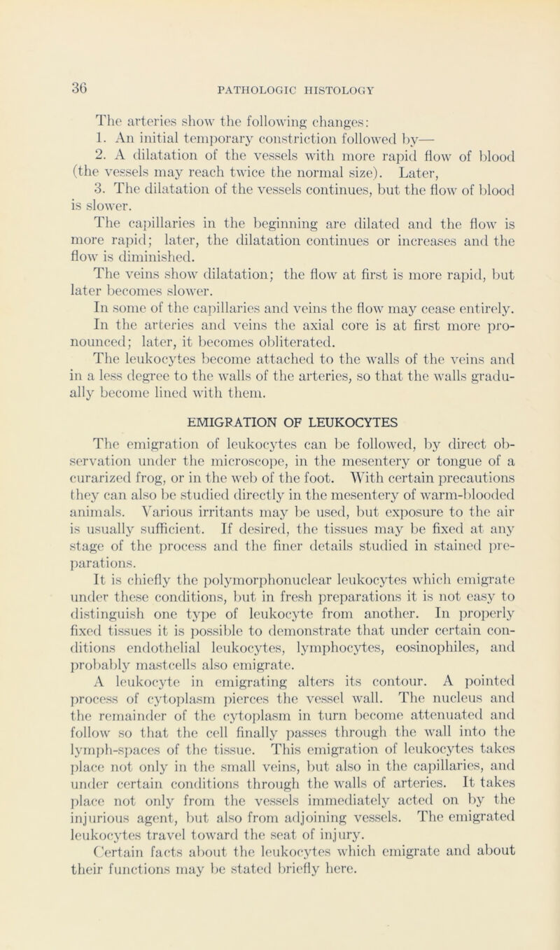 Tlie arteries show the following changes: 1. An initial temporary constriction followed l)v— 2. A dilatation of the vessels with more rapid flow of blood (the vessels may reach twice the normal size). Later, 3. The dilatation of the vessels continues, but the flow of blood is slower. The ca{)illaries in the beginning are dilated and the flow is more rapid; later, the dilatation continues or increases and the flow is diminished. The veins show dilatation; the flow at first is more rapid, liut later becomes slower. In some of the capillaries and veins the flow may cease entirely. In the arteries and veins the axial core is at first more pro- nounced; later, it becomes obliterated. The leukocytes liccome attached to the walls of the veins and in a less degree to the walls of the arteries, so that the walls gradu- ally become lined with them. EMIGRATION OF LEUKOCYTES The emigration of leukocytes can be followed, by direct ob- servation under the microscope, in the mesentery or tongue of a curarized frog, or in the web of the foot. With certain precautions they can also be studied directly in the mesentery of warm-blooded animals. Various irritants may l)e used, but exposure to the air is usually sufficient. If desired, the tissues may be fixed at any stage of the process and the finer details studied in stained iire- parations. It is chiefly the polymorphonuclear leukocytes which emigrate under these conditions, but in fresh preparations it is not easy to distinguish one type of leukocyte from another. In projicrly fixed tissues it is jiossilile to demonstrate that under certain con- ditions endothelial leukocytes, lymphocjdes, eosinophiles, and probal)ly mastcells also emigrate. A leukocyte in emigrating alters its contour. A pointed process of cytoplasm pierces the vessel wall. The nucleus and the remainder of the cytoplasm in turn become attenuated and follow so tliat the cell finally passes through the wall into the lymph-spaces of the tissue. This emigration of leukocytes takes ])lace not only in the small veins, but also in the capillaries, and under certain conditions through the walls of arteries. It takes ]:>lace not only from the vessels immediately acted on l)y the injurious agent, Init also from adjoining vessels. The emigrated leukocytes travel toward the seat of injury. Certain facts about the leukoc3'tes which emigrate and about their functions may be stated briefly here.