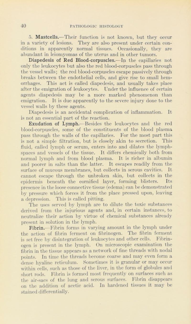5. Mastcells.—Their function is not known, l)ut they occur in a variety of lesions. They are also present under certain con- ditions in apparently normal tissues. Occasionally, they are al)undant in leiomyomas of the uterus and in other tumors. Diapedesis of Red Blood-corpuscles.—In the capillaries not only the leukocytes but also the retl blood-corpuscles pass through the vessel walls; the red blood-corpuscles escape passively through breaks between the endothelial cells, and give rise to small hem- orrhages. This act is called diapedesis, and usually takes place after the emigration of leukocytes. Under the influence of certain agents diapedesis may be a more marked phenomenon than emigration. It is due apparently to the severe injury done to the vessel walls by these agents. Diapedesis is an accidental complication of inflammation. It is not an essential ]:)art of the reaction. Exudation of Lymph.—Besides the leukocytes and the red blood-corpuscles, some of the constituents of the blood plasma pass through the walls of the capillaries. For the most part this is not a simple filtration, but is closely akin to secretion. This fluid, called lymph or serum, enters into and dilates the lymph- spaces and vessels of the tissue. It differs chemically both from normal lymph and from blood plasma. It is richer in albumin and poorer in salts than the latter. It escapes readily from the surface of mucous membranes, but collects in serous cavities. It cannot escape through the unbroken skin, Init collects in the epidermis beneath the cornified layer, forming blisters. Its presence in the loose connective tissue (edema) can be demonstrated i)y pressure which forces it from the place jiressed ujion, leaving a depression. This is called jutting. The uses served I)y lymph arc to dilute the toxic substances derived from the injurious agents and, in certain instances, to neutralize their action by virtue of chemical substances already present in solution in the lymph. Fibrin.—Fibrin forms in varying amount in the lymph under the action of fibrin ferment on fibrinogen. The fibrin fernient is set free by disintegration of leukocytes and other cells. Fibrin- ogen is present in the lymph. On microscopic examination the fibrin in the tissue appears as a network of fine threads with nodal points. In time the tlireads l)econie coarse and may even form a dense hyaline reticulum. Sometimes it is granular or may occur within cells, such as those of the liver, in the form of globules and short rods. Fil)rin is formed most freciuently on surfaces such as the air-sacs of the lung and serous surfaces. Fibrin disappears on tlu' addition of acetic acid. In hardened tissues it may l)e .stained differentially.
