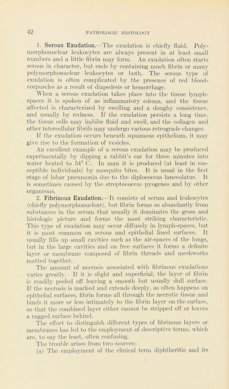 1. Serous Exudation.—The exudation is chiefly fluid. Poly- morjflionuclear leukocytes are always present in at least small numbers anti a little fibrin may form. An exudation often starts serous in character, but ends by containing much fibrin or many polymorphonuclear leukocytes or both. The serous type of exiulation is often comi)licated l)y the iiresence of red blood- corjmscles as a result of diapedesis or hemorrhage. When a serous exudation takes jdace into the ti.ssue lymph- spaces it is spoken of as inflammatory edema, and the tissue afl'ected is characterized bj^ swelling and a doughy consistence, anti usually by retlness. If the exutlation j^ersists a long time, the tissue cells may imbibe fluid anti swell, anti the collagen anti other intercellular fibrils may untlergo various retrogratle changes. If the exudation occurs beneath squamous epithelium, it may give rise to the formation of vesicles. An excellent exanijile of a serous exutlation may be producetl experimentally by tlipping a rabbit’s ear for three minutes into water heatetl to 54° C. In man it is protluced (at least in sus- ceptible intlividuals) by mostiuito bites. It is usual in the first stage of lobar ])neumonia tlue to the tliplococcus lanceolatus. It is sometimes causetl by the streiitococcus pjmgenes anti by other organisms. 2. Fibrinous Exudation.—It consists of serum anti leukoc^ytes (chiefly polymorjihonuclear), but fibrin forms so abimtlantly from substances in the serum that usually it tlominates the gross and hi.stologic picture and forms the most striking characteristic. This type of exutlation may occur diffusely in lymph-s]iaces, but it is most common on serous anti epithelial linetl surfaces. It usually fills up small cavities such as the air-sjiaces of the lungs, but in the large cavities anti on free surfaces it forms a definite layer or membrane composed of fibrin threatls ami meshworks mattetl together. The amount of necrosis associated with fibrinous exudations varies greatly. If it is slight and superficial, the layer of fibrin is readily peeled off leaving a smooth but usually dull surface. If the necrosis is marked and extends deeply, as often happens on epithelial surfaces, fibrin forms all through the necrotic tissue and bintls it more or less intimately to the fibrin layer on the surface, so that the combined layer either cannot be stripped off or leaves a ragged surface behind. idle effort to di.stinguish different types of fibrinous layers or membranes has led to the employment of descriiffive terms, which are, to say tlie least, often confusing. The trouble arises from two sources; {a) The employment of the clinical term diphtheritic and its