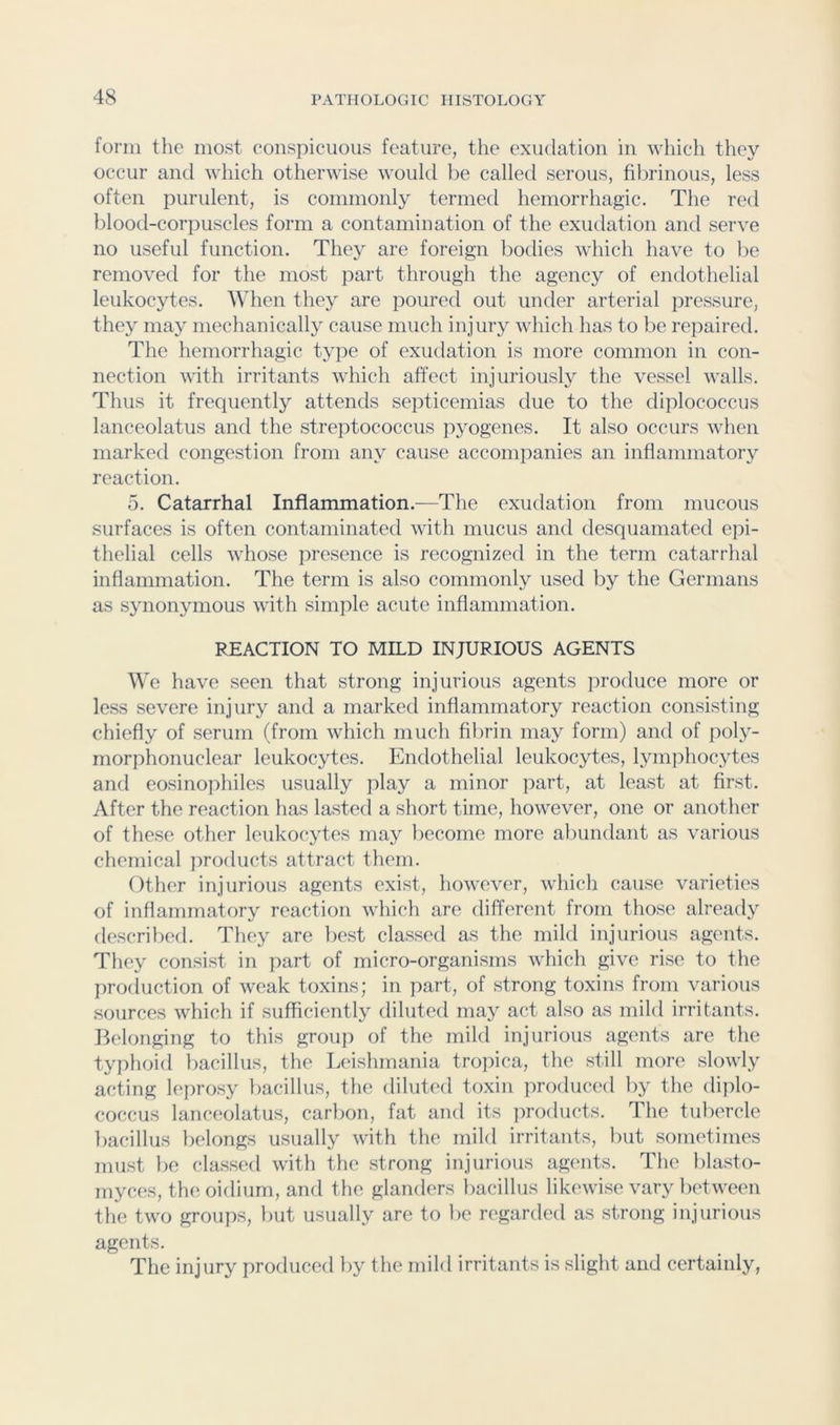 form the most conspicuous feature, the exudation in which they occur and which otherwise would be called serous, fibrinous, less often purulent, is commonly termed hemorrhagic. The red blood-corpuscles form a contamination of the exiulation and serve no useful function. They are foreign bodies which have to be removed for the most part through the agency of endothelial leukocytes. When they are poured out under arterial pressure, they may mechanically cause much injury which has to be repaired. The hemorrhagic type of exudation is more common in con- nection with irritants which affect injuriously the vessel walls. Thus it frequently attends septicemias due to the diplococcus lanceolatus and the streptococcus pyogenes. It also occurs when marked congestion from any cause accompanies an inflammatory reaction. 5. Catarrhal Inflammation.^—Tlie exudation from mucous surfaces is often contaminated with mucus and desquamated e]ii- thelial cells whose presence is recognized in the term catarrhal inflammation. The term is also commonly used by the Germans as synonymous with simple acute inflammation. REACTION TO MILD INJURIOUS AGENTS We have seen that strong injurious agents produce more or less severe injury and a marked inflammatory reaction consisting chiefly of serum (from which much fibrin may form) and of poly- morphonuclear leukocytes. Endothelial leukocytes, lymphocytes and eosinophiles usually play a minor part, at least at first. After the reaction has lasted a short time, however, one or another of these other leukocytes may become more abundant as various chemical products attract them. Other injurious agents exist, however, which cause varieties of inflammatory reaction which are different from those already described. They are best classed as the mild injurious agents. They consist in part of micro-organisms which give rise to the pro(luction of weak toxins; in part, of strong toxins from various sources which if sufficiently diluted may act also as mild irritants. Belonging to this group of the mild injurious agents are the typhoid bacillus, the Leishmania trojiica, the still more slowly acting leprosy bacillus, the diluted toxin produced by the dijilo- coccus lanceolatus, carbon, fat and its jiroducts. The tubercle bacillus belongs usually with the mild irritants, but sometimes must be classi'd with the strong injurious agents. The blasto- myces, the oidium, and the glanders bacillus likewise vary between the two groups, but usually are to be regartled as strong injurious agents. The injury produced by the mild irritants is slight and certainly,