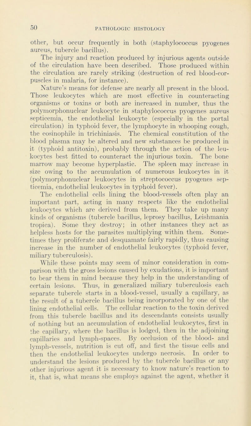 other, but occur frequently in both (staphylococcus pyogenes aureus, tubercle bacillus). The injury and reaction produced by injurious agents outside of the circulation have been described. Those produced within the circulation are rarely striking (destruction of red blood-cor- puscles in malaria, for instance). Nature’s means for defense are nearly all present in the blood. Those leukocytes which are most effective in counteracting organisms or toxins or both are increased in number, thus the pol}Tnorphonuclear leukocyte in staiihylococcus pyogenes aureus septicemia, the endothelial leukocyte (especially in the jiortal circulation) in typhoid fever, the lynijihocyte in whooping cough, the eosinojihile in trichiniasis. The chemical constitution of the blood plasma may be altered and new substances be produced in it (typhoid antitoxin), probalily through the action of the leu- kocytes best fitted to counteract the injurious toxin. The bone marrow may become hyperjilastic. The spleen may increase in size owing to the accumulation of numerous leukocytes in it (polymorphonuclear leukocytes in streptococcus pyogenes sep- ticemia, endothelial leukocytes in typhoid fever). The endothelial cells lining the blood-vessels often play an important part, acting in many respects like the endothelial leukocytes which are derived from them. They take up many kinds of organisms (tubercle bacillus, leprosy liacillus, Leishmania tropica). Some they destroy; in other instances they act as helpless hosts for the jiarasites multiplying within them. Some- times they proliferate and desciuamate fairly rapidly, thus causing increase in the number of endothelial leukocytes (typhoid fever, miliary tuberculosis). f\'hile these points may seem of minor consideration in com- parison with the gross lesions caused l)y exudations, it is important to bear them in mind because they help in the understanding of certain lesions. Thus, in generalized miliary tuberculosis each separate tubercle starts in a blood-vessel, usually a ca])illary, as the result of a tubercle liacillus being incorporated liy one of the lining endothelial cells. The cellular reaction to the toxin derived from this tubercle bacillus and its descendants consists usually of nothing but an accumulation of endothelial leukocytes, first in the capillary, where the bacillus is lodged, then in the adjoining cai)illaries and lymph-spaces. By occlusion of the blood- and lynii)h-vess('ls, nutrition is cut off, and first the tissue cells and then the endoth(>lial leukocytes undergo necrosis. In order to understand the lesions jiroduced by the tubercle bacillus or any other injurious agent it is necessary to know nature’s reaction to it, that is, what means she employs against the agent, whether it