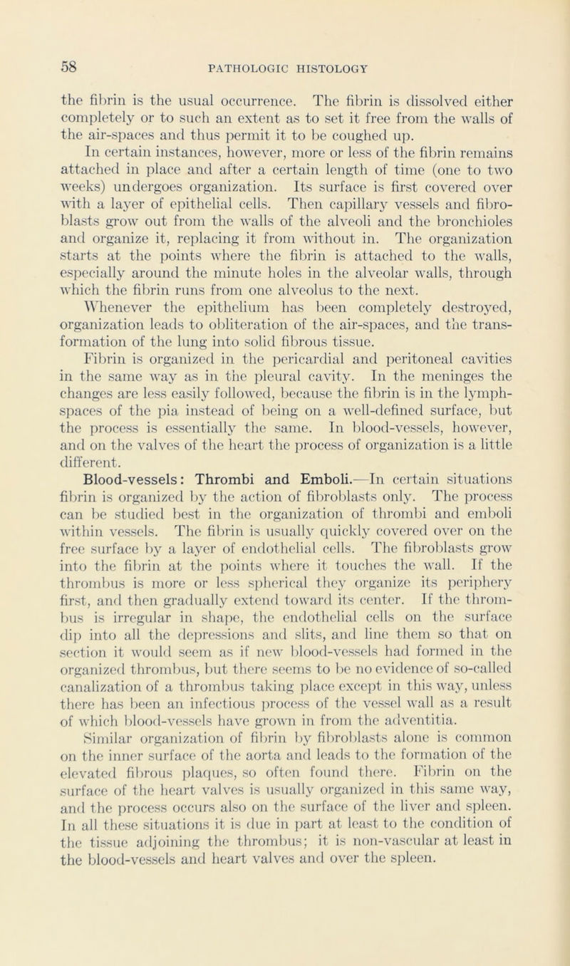 the is the usual occurrence. The fibrin is dissolved either completely or to such an extent as to set it free from the walls of the air-spaces and thus permit it to he coughed up. In certain instances, however, more or less of the fibrin remains attached in place and after a certain length of time (one to two weeks) undergoes organization. Its surface is first covered over with a layer of ei^ithelial cells. Then capillary vessels and fibro- blasts grow out from the walls of the alveoli and the bronchioles and organize it, replacing it from without in. The organization starts at the points where the fibrin is attached to the walls, especially around the minute holes in the alveolar walls, through which the fibrin runs from one alveolus to the next. AMienever the epithelium has been completely destroyed, organization leads to obliteration of the air-spaces, and the trans- formation of the lung into solid fibrous tissue. Fibrin is organized in the pericardial and peritoneal cavities in the same way as in the pleural cavity. In the meninges the changes are less easily followed, because the fibrin is in the lymph- spaces of the pia instead of being on a well-defined surface, but the proce.ss is essentially the same. In blood-vessels, however, and on the valves of the heart the process of organization is a little different. Blood-vessels: Thrombi and Emboli.—In certain situations fibrin is organized by the action of fibroblasts only. The process can be studied best in tlie organization of thi’ombi and emboli within vessels. The fibrin is usually cpiickly covered over on the free surface by a layer of endothelial cells. The fibroblasts grow into the fibrin at the points where it touches the wall. If the thrombus is more or less spherical they organize its perijihery first, and then gradually extend toward its center. If the throm- bus is irregular in sha])e, the endothelial cells on the surface dip into all the dejii’essions and slits, and line them so that on section it would seem as if new blood-vessels had formed in the organized thrombus, but there seems to be no evidence of so-called canalization of a thrombus taking place excejit in this way, unless there has been an infectious ])roc(‘Ss of the vessel wall as a result of which blood-vessels have grown in from the advcmtitia. Similar organization of fibrin by fibroblasts alone is common on the inner surface of the aorta and leads to the formation of the elevated fibrous plaques, so often found there. Fibrin on the surface of the lieart valves is usually organized in this same way, and the process occurs also on the surface of the liver and spleen. In all these situations it is due in part at least to the condition of the tissue adjoining the thrombus; it is non-vascular at least in the blood-vessels and heart valves and over the spleen.