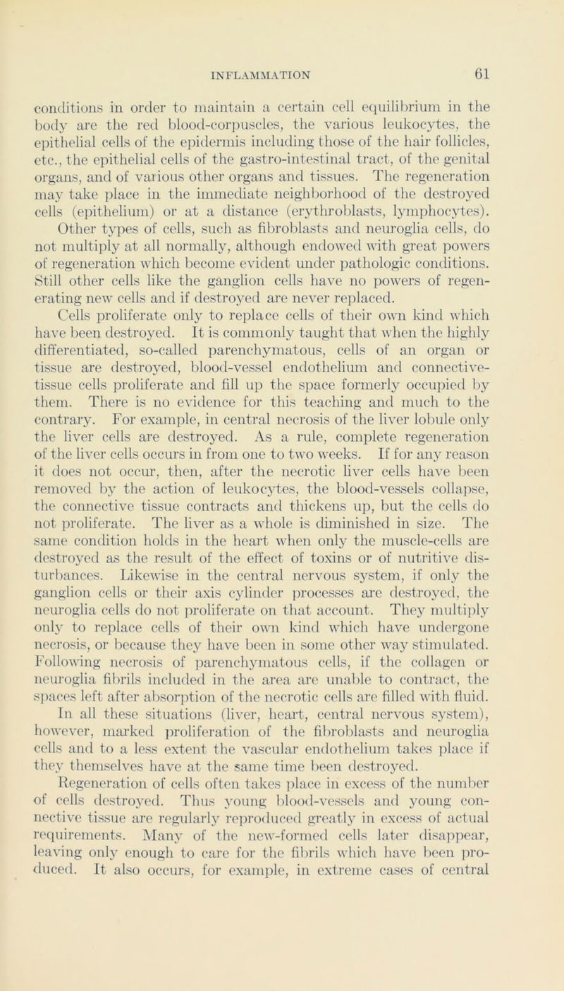 conditions in order to niiiintain a certain cell equilibrium in the body are the red blood-corjniscles, the various leukocytes, the epithelial cells of the eiiidermis including those of the hair follicles, etc., the epithelial cells of the gastro-intestinal tract, of the genital organs, and of various other organs and tissues. The regeneration may take place in the immediate neighborhood of the destroyed cells (epithelium) or at a distance (erythroblasts, lymphocytes). Other types of cells, such as fibrolilasts and neuroglia cells, do not multiply at all normally, although endowed with great powers of regeneration which become evident under pathologic conditions. Still other cells like the ganglion cells have no powers of regen- erating new cells and if destroyed are never rejilaced. Cells proliferate only to replace cells of their own kind which have been destroyed. It is conimonl}^ taught that when the highly differentiated, so-called parenchymatous, cells of an organ or tissue are destro3^ed, blood-vessel endothelium and connective- tissue cells proliferate and fill up the space formerl}^ occupied by them. There is no evidence for this teaching and much to the contrarjL For example, in central necrosis of the liver lobule onl}^ the liver cells are destro^'ed. As a rule, comiilete regeneration of the liver cells occurs in from one to two weeks. If for anj' reason it does not occur, then, after the necrotic liver cells have been removed b> the action of leukoc3des, the blood-vessels collapse, the connective tissue contracts and thickens up, but the cells do not proliferate. The liver as a whole is diminished in size. The same condition holds in the heart when onl3^ the muscle-cells are destro3Tcl as the result of the effect of toxins or of nutritive dis- turbances. Likewise in the central nervous S3^steni, if only the ganglion cells or their axis C3dinder jirocesses ai’e destro3^ed, the neuroglia cells do not proliferate on that account. Thc3^ multiply 011I3' to replace cells of their own kind which have undergone necrosis, or because the3^ have been in some other wa3^ stimulated. Following necrosis of iiarench3miatous cells, if the collagen or neuroglia filirils included in the area are unable to contract, the sjiaces left after absorjition of the necrotic cells are filled with fluid. In all these situations (liver, heart, central nervous S3^stem), however, marked jiroliferation of the fibroblasts and neuroglia cells and to a less extent the va.scular endothelium takes place if the3' them.selves have at the same time been destro3^ed. Ifi'generation of cells often takes jilace in excess of the number of cells destro3Td. Thus 3mung blood-vessels and 3mung con- nective tissue are regularl3 reproduced greatl3' in excess of actual requirements. AIan3 of the new-formed cells later disajipear, leaving 011I3' enough to care for tlie fibrils which have been jiro- iluced. It also occurs, for example, in extreme cases of central