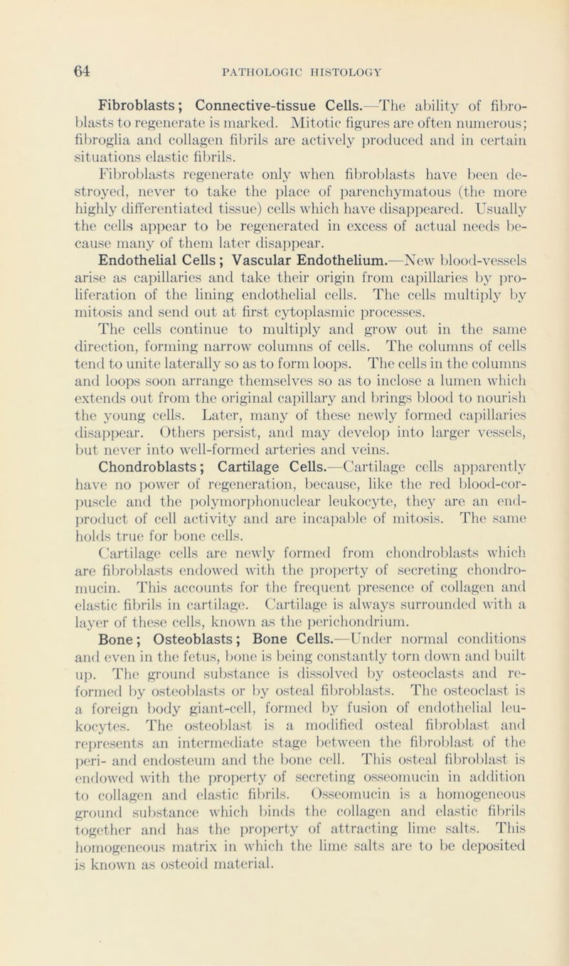 Fibroblasts; Connective-tissue Cells.—The ability of filiro- l)lasts to regenerate is marked. Mitotic* figures are often numerous; fihrogiia and collagen fibrils are actively produced and in certain situations elastic fibrils. Fibroblasts regenerate only when fibroblasts have lieen de- stroyed, never to take the place of parenchymatous (the inoi'e highly differentiated tissue) cells which have disaiipeared. Usually the cells appear to be regenerated in excess of actual needs be- cause many of them later disappear. Endothelial Cells; Vascular Endothelium.—New blood-vessels ari.se as capillaries and take their origin from capillaries by pro- liferation of the lining endothelial cells. The cells multi]il}^ by mitosis and send out at first cytoplasmic jirocesses. The cells continue to multiply and grow out in the same direction, forming narrow columns of cells. The columns of cells tend to unite laterally so as to form loops. The cells in the columns and loops soon arrange themselves so as to inclose a lumen which extends out from the original cajiillary and brings l)lood to noui'ish the young cells. Later, many of these newly formed capillaries disajipear. Others persist, and may develo]) into larger vessels, but never into well-formed arteries and veins. Chondroblasts; Cartilage Cells.—Cartilage cells apparently have no power of regeneration, because, like the red blood-cor- puscle and the polymorphonuclear leukocyte, they are an (aid- product of cell activity and are incajiable of mitosis. The same holds true for bone cells. Cartilage cells are newly formed from chondroblasts which are fibroblasts endowed with the property of secreting chondro- mucin. This accounts for the freciuent presence of collagen and elastic fibrils in cartilage. Cartilage is always surrounded with a layer of these cells, known as the pi'richondrium. Bone ; Osteoblasts; Bone Cells.—UikUt iKjrmal conditions and even in the fetus, bone is being constantly torn down and built up. The ground sulistance is dissolved by osteoclasts and re- formed by osteoldasts or by osteal fibroblasts. The osteoclast is a foreign body giant-cell, formed by fusion of endothelial leu- kocytes. The osteoblast is a modified osteal fibroblast and represents an intermediate stage lietween the fibrolilast of the peri- and endosteum and the bone cell. This osteal fibroblast is endowed with the property of secreting osseomucin in addition to collagen and elastic fibrils. Osseomucin is a homogeneous ground substance which binds the collagen and elastic fibrils together and has the ])ro))erty of attracting lime salts. This homogeneous matrix in which the lime salts are to be deposited is known as osteoid material.