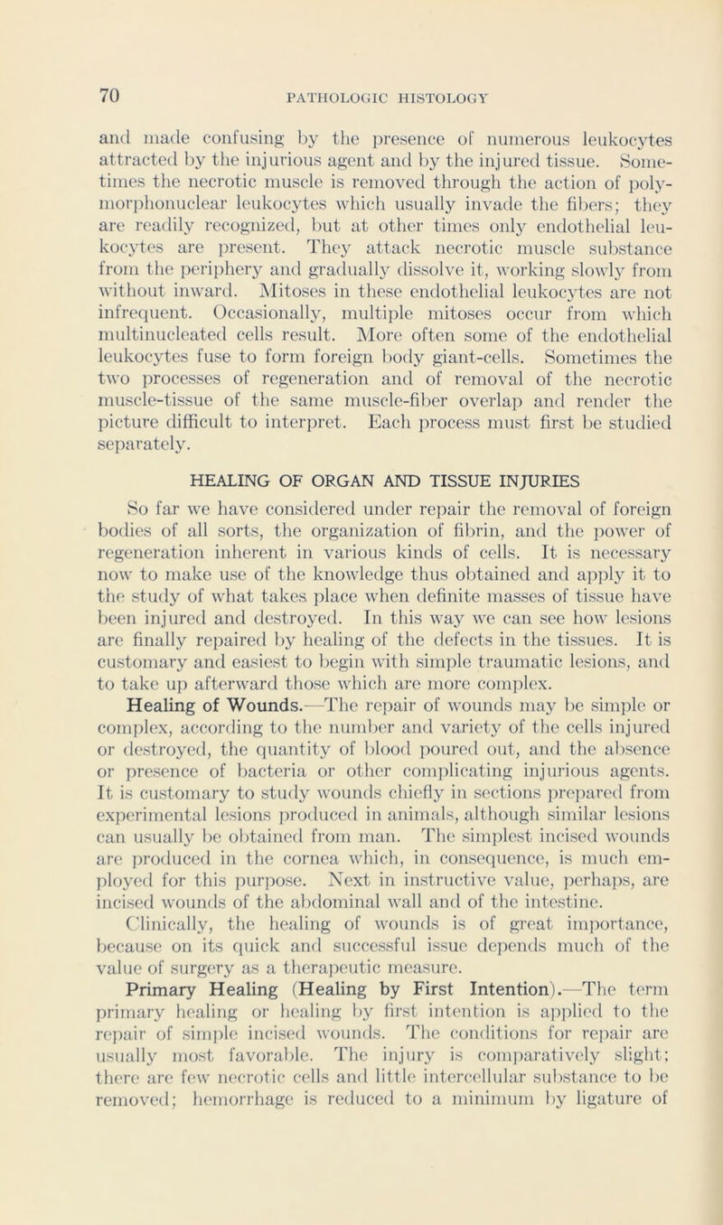 and made confusing by the presence of numerous leukocytes attracted by the injurious agent and by the injured tissue. Some- times the necrotic muscle is removed through the action of poly- morphonuclear leukocytes which usually invade the fibers; they are readily recognized, but at other times only endothelial leu- kocytes are present. They attack necrotic muscle substance from the perijihery and gradually dissolve it, working slowlj^ from without inward. INIitoses in these endothelial leukocytes are not infrequent. Occasionally, multiple mitoses occur from which multinucleated cells result. More often some of the endothelial leukocytes fuse to form foreign l)ody giant-cells. Sometimes the two processes of regeneration and of removal of the necrotic muscle-tissue of the same muscle-fiber overlap and render the picture difficult to interpret. Each process must first be studied separately. HEALING OF ORGAN AND TISSUE INJURIES So far we have considered under repair the removal of foreign bodies of all sorts, the organization of fibrin, and the power of regeneration inherent in various kinds of cells. It is necessary now to make use of the knowledge thus obtained and ap]ily it to the study of what takes place when definite masses of tissue have been injured and destroyed. In this way we can see how lesions are finally repaired by healing of the defects in the tissues. It is customary and easiest to begin with simiile traumatic lesions, and to take up afterward those which are more complex. Healing of Wounds.—The repair of wounds may l)e simple or complex, according to the number and variety of the cells injured or destroyed, the quantity of l)lood poured out, and the alisence or presence of bacteria or other complicating injurious agents. It is customary to study wounds chiefly in sections ]irepared from experimental lesions iiroduced in animals, although similar lesions can usually be obtained from man. The simplest incised wounds are produced in the cornea which, in consequence, is much em- ployed for this purpose. Next in instructive value, jierhaps, are incised wounds of the abdominal wall and of the intestine. Clinically, the healing of wounds is of great importance, because on its quick and successful issue depends much of the value of surgery as a therapeutic measure. Primary Healing (Healing by First Intention).—The term primary healing or healing by first intention is apjdied to the repair of simple incised wounds. The conditions for re])air are usually mo.st favorable. The injury is conqmratively slight; there are few necrotic cells and little intercellular sub.stance to be removed; hemorrhage is reduced to a minimum l>y ligature of