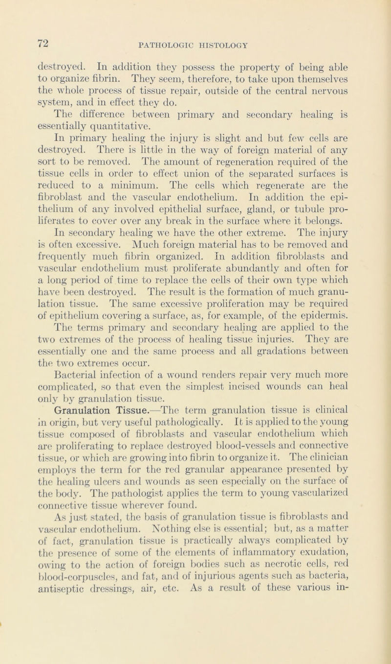 destroyed. In addition they jiossess the property of being able to organize fibrin. They seem, therefore, to take upon themselves the whole process of tissue rejiair, outside of the central nervous system, and in effect they do. The difference between primary and secondary healing is essentially quantitative. In primary healing the injuiy is slight and but few cells are destroyed. There is little in the way of foreign material of any sort to be removed. The amount of regeneration required of the tissue cells in order to effect union of the separated surfaces is reduced to a minimum. The cells which regenerate are the fibroblast and the vascular endothelium. In addition the epi- thelium of any involved epithelial surface, gland, or tubule pro- liferates to cover over any break in the surface where it belongs. In secondary healing we have the other extreme. The injury is often excessive. Aluch foreign material has to be removed and freciuently much fibrin organized. In addition fibroljlasts and vascular endothelium must jiroliferate abundantly and often for a long period of time to replace the cells of their own type which have been destroyed. The result is the formation of much granu- lation tissue. The same excessive proliferation may be required of eiiithelium covering a surface, as, for example, of the epidermis. The terms ]winiary and secondary healing are applied to the two extremes of the process of healing tissue injuries. They are essentially one and the same process and all gradations between the two extremes occur. Bacterial infection of a wound renders re]iair very much more complicated, so that even the simplest incised wounds can heal only by granulation tissue. Granulation Tissue.—The term granulation tissue is clinical in origin, but very useful pathologically. It is aiiplied to the young tissue compo.sed of fibroblasts and vascular endothelium which are proliferating to replace destroyed bloorl-vessels and connective tissue, or which are growing into fibrin to organize it. The clinician employs the term for the red granular appearance ])resented by the healing ulcers and wounds as seen especially on the surface of the body. The pathologist applies the term to young vascularized connective tissue wherever found. As just stated, the basis of granulation tissue is fibroblasts and vascular endothelium. Nothing else is essential; Init, as a matter of fact, granulation tissue is practically always comiilicated by the presence of some of the elements of inflammatory exudation, owing to the action of foreign bodies such as necrotic cells, red blood-corpuscles, and fat, and of injurious agents such as bacteria, antiseptic dres.sings, air, etc. As a result of these various in-
