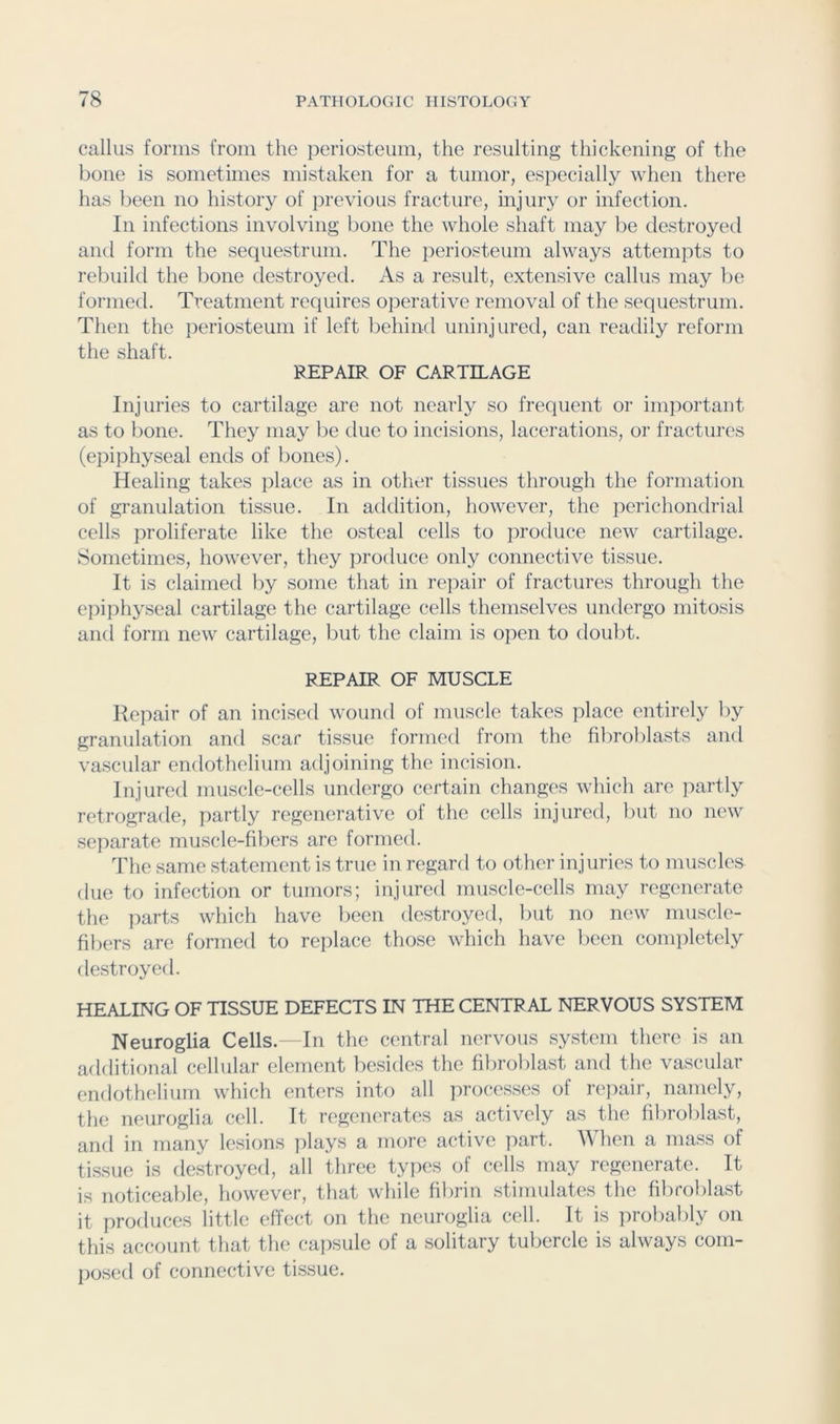 callus forms from the periosteum, the resulting thickening of the bone is sometimes mistaken for a tumor, especially when there has been no history of previous fracture, mjury or infection. In infections involving bone the whole shaft may be destroyed and form the sequestrum. The periosteum always attempts to rebuild the bone destroyed. As a result, extensive callus may be formed. Treatment requires o]ierative removal of the sequestrum. Then the periosteum if left liehind uninjured, can readily reform the shaft. REPAIR OF CARTILAGE Injuries to cartilage are not nearly so frequent or important as to bone. They may be due to incisions, lacerations, or fractures (epiphyseal ends of bones). Healing takes place as in other tissues through the formation of granulation tissue. In addition, however, the perichondrial cells proliferate like the osteal cells to produce new cartilage. Sometimes, however, they produce only connective tissue. It is claimed by some that in repair of fractures through the epiphyseal cartilage the cartilage cells themselves undergo mitosis and form new cartilage, but the claim is open to doubt. REPAIR OF MUSCLE Repair of an incised wound of muscle takes place entirely by granulation and scar tissue formed from the fibroblasts and vascular endothelium adjoining the incision. Injured muscle-cells undergo certain changes which are partly retrograde, partly regenerative of the cells injured, but no new separate muscle-fibers are formed. The same statement is true in regard to other injuries to muscles due to infection or tumors; injured muscle-cells may regenerate the parts which have been destroyed, l)ut no new muscle- fibers are formed to replace those which have been conqiletely destroyed. HEALING OF TISSUE DEFECTS IN THE CENTRAL NERVOUS SYSTEM Neuroglia Cells. In the central nervous system there is an additional cellular element besides the fibroblast and the vascular endothelium which enters into all processes of repair, namely, the neuroglia cell. It regenerates as actively as the fibroblast, and in many lesions plays a more active jiart. When a mass of tissue is destroyed, all three types of cells may regenerate. It is noticeable, however, that while fibrin stimulates the fibroblast it produces little effect on the neuroglia cell. It is probal)ly on this account that the capsule of a solitary tubercle is always com- posed of connective tissue.