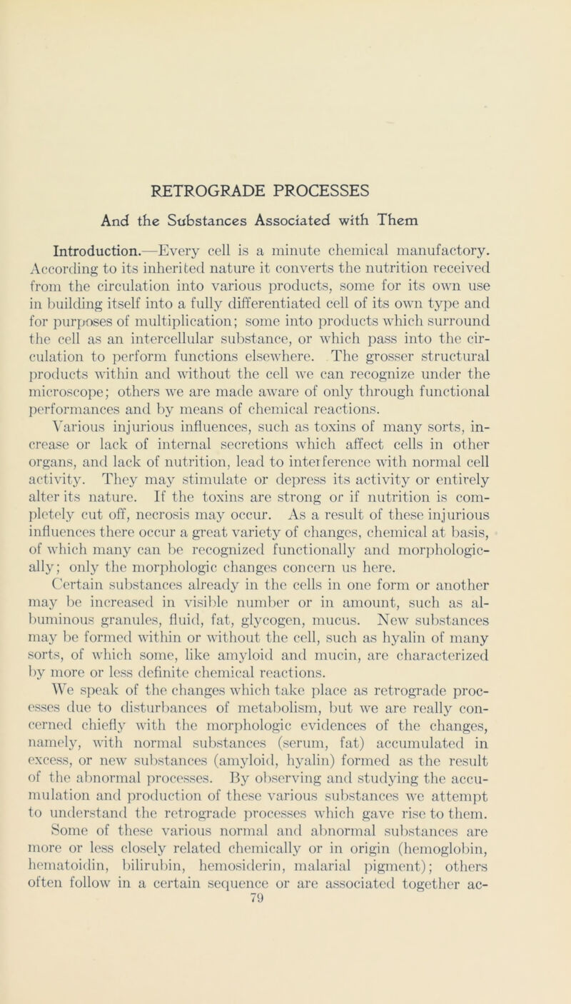 RETROGRADE PROCESSES And the Substances Associated with Them Introduction.—Every cell is a minute chemical manufactory. According to its inherited nature it converts the nutrition received from the circulation into various products, some for its own use in building itself into a fully differentiated cell of its own type and for purposes of multiplication; some into protlucts which surround the cell as an intercellular substance, or which jiass into the cir- culation to perform functions elsewhere. The grosser structural products within and without the cell we can recognize under the microscope; others we are made aware of only through functional performances and by means of chemical reactions. \'arious injurious influences, such as toxins of many sorts, in- crease or lack of internal secretions which affect cells in other organs, and lack of nutrition, lead to interference with normal cell activity. They maj^ stimulate or depress its activity or entirely alter its nature. If the toxins are strong or if nutrition is com- pletely cut off, necrosis may occur. As a result of these injurious influences there occur a great variety of changes, chemical at basis, of which many can be recognized functionally and morphologic- ally; only the moi’phologic changes concern us hei’e. Certain substances already in the cells in one form or another may be increased in visible number or in amount, such as al- buminous granules, fluid, fat, glycogen, mucus. New substances may l)o formed within or without the cell, such as hyalin of many sorts, of which some, like am3doid and mucin, are characterized by more or less definite chemical reactions. We speak of the changes which take place as retrograde proc- esses due to disturbances of metabolism, but we are really con- cerned chiefl^^ with the morphologic evidences of the changes, namelj', with normal substances (serum, fat) accumulated in excess, or new substances (am^doid, hyalin) formed as the result of the abnormal processes. By observing and stud^dng the accu- mulation and production of these various substances we attempt to understand the retrograde i:>rocesses which gave rise to them. Some of these various normal and abnormal substances are more or less closely related chemically or in origin (hemoglobin, hematoidin, bilirubin, hemosiderin, malarial pigment); others often follow in a certain secpience or are associated together ac-