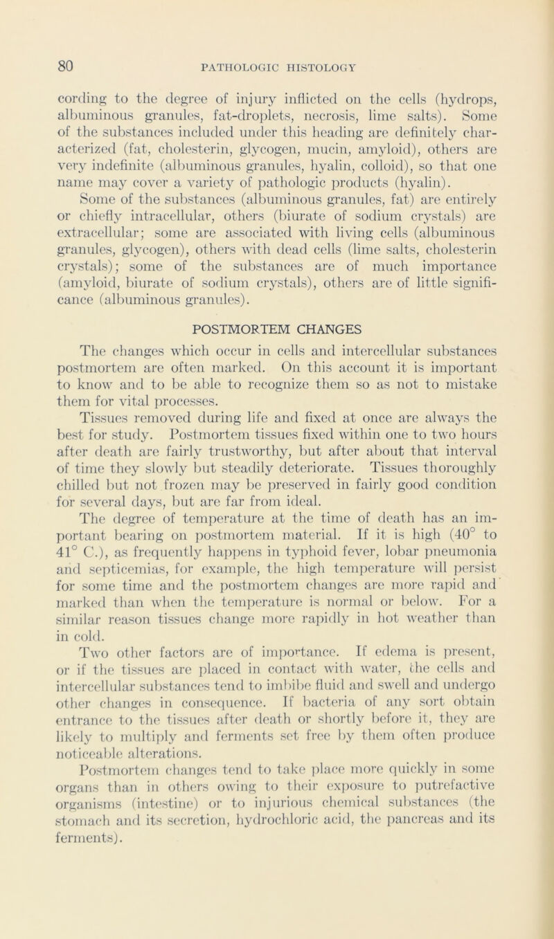 cording to the degree of injury inflicted on the cells (hydrops, all)uminous granules, fat-droplets, necrosis, lime salts). Some of the substances included under this heading are definitely char- acterized (fat, cholesterin, gl}^cogen, mucin, amyloid), others are very indefinite (albuminous granules, hyalin, colloid), so that one name may cover a variety of iiathologic products (hyalin). Some of the substances (albuminous granules, fat) are entirely or chiefly intracellular, others (biurate of sodium crystals) are extracellular; some are associated with living cells (albuminous granules, glycogen), others with dead cells (lime salts, cholesterin crystals); some of the substances are of much importance (amyloid, biurate of sodium crystals), others are of little signifi- cance (albuminous granules). POSTMORTEM CHANGES The changes which occur in cells and intercellular substances postmortem are often marked. On tliis account it is important to know and to be able to recognize them so as not to mistake them for vital processes. Tissues removed during life and fixed at once are always the best for study. Postmortem tissues fixed within one to two hours after death are fairly trustworthy, but after about that interval of time they slowly l)ut steadily deteriorate. Tissues thoroughly chilled but not frozen may be preserved in fairly good condition for several days, but are far from ideal. The degree of temperature at the time of death has an im- portant bearing on ]iostniortem material. If it is high (40° to 41° C.), as frequently happens in typhoid fever, lobar pneumonia and septicemias, for example, the high temperature will i)ersist for some time and the postmortem changes are more rapid and marked than when the temperature is normal or l)elow. For a similar reason tissues change inore rapidly in hot weather than in cold. Two other factors are of imj:)OT’tance. If edema is present, or if the tissues are placed in contact witli water, the cells and intercellular substances tend to iinlnbe fluid and swell and undergo other changes in conse(]uence. If bacteria of any sort obtain entrance to the tissues after death or shortly before it, they are likely to multiidy and ferments set free by them often produce noticeable alterations. Postmortem changes t(>nd to take ])lace more quickly in some organs than in others owing to their (‘Xj)osure to ])utrefactive organisms (intestine) or to injurious chemical substances (the stomacli and its secretion, liydrochloric acid, tlie pancreas and its ferments).