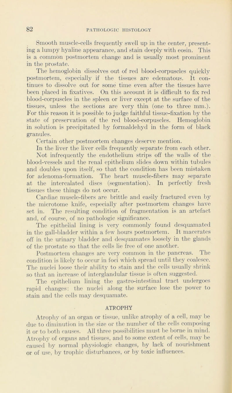 Smooth muscle-cells frequently swell uj) in the center, present- ing a lumpy hyaline a])pearance, and stain deejily with eosin. This is a common ])ostniorteni change and is usually most prominent in the ]irostate. The hemoglobin dissolves out of red blood-corpuscles quickly postmortem, especially if the tissues are edematous. It con- tinues to dissolve out for some time even after the tissues have been placed in fixatives. On this account it is difficult to fix red blood-corpuscles in the spleen or liver except at the surface of the tissues, unless the sections are very thin (one to three mm.). For this reason it is possible to judge faithful tissue-fixation by the state of preservation of the red blood-corjiuscles. Hemoglobin in solution is precipitated l)y formaldehyd in the form of black granules. Certain other postmortem changes deserve mention. In the liver the liver cells frequently separate from each other. Not infrequently the endothelium strips off the walls of the blood-vessels and the renal epithelium slides down within tubules and doubles upon itself, so that the condition has been mistaken for adenoma-formation. The heart muscle-fibers may separate at the intercalated discs (segmentation). In perfectly fresh tissues these things do not occur. Cardiac muscle-fibers are l)rittle and easily fractured even l)y the microtome knife, espi'cially after postmortem changes have set in. The resulting condition of fragmentation is an artefact and, of course, of no pathologic significance. The epithelial lining is very commonly found desquamated in the gall-bladder within a few hours postmortem. It macerati's off in the urinary liladder and desciuamates loosi'ly in the glands of the jirostate so that the cells lie free of one another. Postmortem changes are very common in the jiancreas. The condition is likely to occur in foci which spread until they coalesce. The nuclei loose their ability to stain and the cells usually shrink so tliat an increase of interglandular tissue is often suggested. The epithelium lining the gastro-intestinal tract undergoes rapid changes: the nuclei along the surface lose the power to stain and the cells may desciuamate. ATROPHY Atrophy of an organ or tissue, unlike atrojihy of a cell, may be due to diminution in the size or the number of the cells conqiosing it or to both causes. All three possibilities must be borne in mind. Atrophy of organs and tissues, and to some extent of cells, may be caused by normal physiologic changes, by lack of nourishment or of use, by trophic disturl)ances, or by toxic influences.