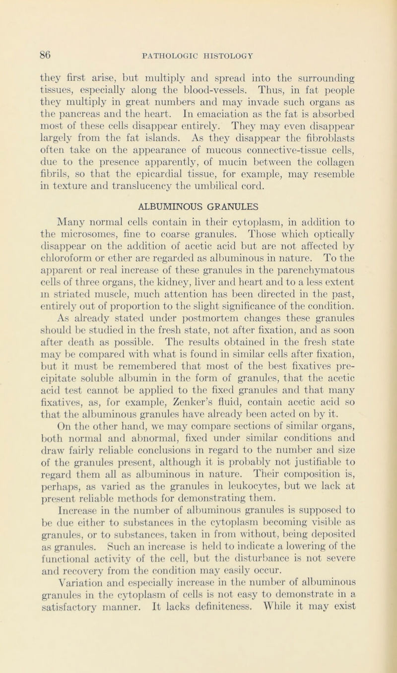they first arise, Init multiplj’' and spread into the surrounding tissues, especially along the blootl-vessels. Thus, in fat jieople they inultijily in great numbers and may invade such organs as the pancreas and the heart. In emaciation as the fat is absorbed most of these cells disajipear entirely. They may even disajipear largely from the fat islands. As they disappear the fibroblasts often take on the appearance of mucous connective-tissue cells, due to the presence a])parently, of mucin between the collagen filirils, so that the ejiicardial tissue, for example, may resemble in texture and translucency the umbilical cord. ALBUMINOUS GRANULES Many normal cells contain in their cyto])lasm, in addition to the rnicrosomes, fine to coarse granules. Those which optically disappear on the addition of acetic acid l)ut are not affected liy chloroform or ether are regarded as albuminous in nature. To the aj^parent or real increase of these granules in the ])arenchyniatous cells of three organs, the kidney, liver and heart and to a less extent 111 .striated muscle, much attention has been directed in the past, entirel} out of pro])ortion to the slight significance of the condition. As already stated under iiostmortem changes these granules should be studied in the fresh state, not after fixation, and as soon after death as pos.sible. The results obtained in the fresh state may be compared with wiiat is found in similar cells after fixation, but it miLst be remembered that most of the best fixatives ]ire- cipitate soluble albumin in the form of granules, that the acetic acid test cannot lie a]i])lied to the fixed granules and that many fixatives, as, for exani})le, ZiTiker’s fluid, contain acetic acid so that the albuminous granules have already been acted on by it. (in the other hand, we may compare sections of similar organs, both normal and abnormal, fixed under similar conditions and draw^ fairly reliable conclusions in regard to the number and size of the granules present, although it is jirobably not justifiable to regard them all as albuminous in nature. Their coin]iosition is, perhaps, as varied as the granules in leukocytes, but we lack at jiresent reliable methods for demonstrating them. Increase in the number of albuminous granules is supposed to be due either to substances in the cytoplasm becoming visible as granules, or to substances, taken in from without, being de]iosited as granules. Such an increase is held to indicate a lowering of the functional activity of the cell, but the disturbance is not severe and recovery from the condition may easily occur. \'ariation and e.s])ecially increase in the number of albuminous granules in the cytoi)lasm of cells is not ea.sy to demonstrate in a satisfactory manner. It lacks definiteness. W hile it may exist