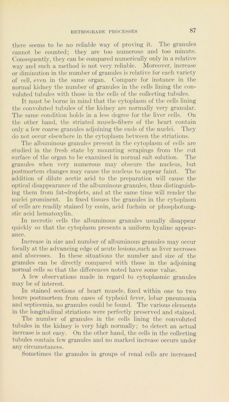 there seems to he no reliable way of proving it. The grannies cannot be counted; they are too numerous and too minute. Consequently, they can be compared numerically only in a relative way and such a method is not very reliable. Moreover, increase or diminution in the number of granules is relative for each variety of cell, even in the same organ. Comi)are for instance in the normal kidney the number of granules in the cells lining the con- voluted tubules with tho.se in the cells of the collecting tubules. It must be borne in mind that the cytoplasm of the cells lining the convoluted tubules of the kidney are normally very granular. The same condition holds in a less degree for the liver cells. On the other hand, the striated muscle-fibers of the heart contain only a few coarse granules adjoining the ends of the nuclei. They do not occur elsewhere in the cjdoplasm between the striations. The albuminous granules i)rcscnt in the cj-toplasm of cells are studied in the fresh state by mounting scrapings from the cut surface of the organ to be examined in normal salt solution. The granules when very numerous ma}^ obscure the nucleus, but postmortem changes may cause the nucleus to appear faint. The addition of dilute acetic acid to the preparation will cause the optical disappearance of the albuminous granules, thus distinguish- ing them from fat-droplets, and at the same time will render the nuclei prominent. In fixed tissues the granules in the cytoi)lasm of cells are readily stained by eosin, acid fuchsin or ]ihosi:)hotung- stic acid hematoxylin. In necrotic cells the albuminous granules usually disappear quickly so that the cytoi)lasm presents a uniform hyaline appear- ance. Increase in size and number of albuminous granules may occur focally at the advancing edge of acute lesions,such as liver necroses and abscesses. In these situations the number and size of the granules can be directly conqiarcd with those in the adjoining normal cells so that the differences noted have some value. A few observations made in regard to cyto}dasmic granules may be of interest. In stained sections of heart muscle, fixed within one to two hours po.stmortem from cases of typhoid fever, lobar ])neumonia and septicemia, no granules could be found. The various elements in the longitudinal striations were perfectly preserved and stained. The number of gi’anules in the cells lining the convoluted tubules in the kidney is very high normally; to detect an actual increase is not easy. On the other hand, the cells in the collecting tubules contain few granules and no marked increase occurs under any circumstances. Sometimes the granules in groups of renal cells are increased