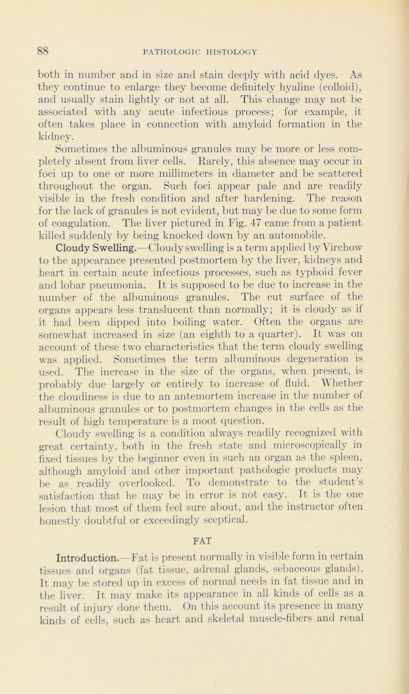 both in number and in size and stain deeply with acid dyes. As they continue to enlarp;e they become definitely hyaline (colloid), and usually stain lightly or not at all. This change may not be associated with any acute infectious process; for example, it often takes place in connection with amyloid formation in the kidney. Sometimes the albuminous granules may lie more or less com- pletely alisent from liver cells. Rarely, this absence may occur in foci up to one or more millimeters in diameter and be scattered throughout the organ. Such foci appear pale and are readily visible in the fresh condition and after hardening. The reason for the lack of granules is not evident, but may be due to some form of coagulation. The liver pictured in Fig. 47 came from a patient killed suddenly by being knocked down by an automobile. Cloudy Swelling.—Cloudy swelling is a term applied by Virchow to the appearance iiresented postmortem by the liver, kidneys and heart in certain acute infectious processes, such as typhoid fever and lobar pneumonia. It is supposed to be due to increase in the number of the albuminous granules. The cut surface of the organs appears less translucent than normally; it is cloudy as if it had been dipped into boiling water. Often the organs are somewhat increased in size (an eighth to a quarter). It was on account of these two characteristics that the term cloudy swelling was applied. Sometimes the term all)uminous degeneration is used. The increase in the size of the organs, when iiresent, is probably due largely or entirely to increase of fluid. Whether the clouiliness is due to an antemortem increase in the number of albuminous granules or to ])ostmortem changes in the cells as the result of higli temperature is a moot cpiestion. Cloudy swelling is a condition always readily recognized with great certainty, both in the fresh state and microsco]iically in fixed tissues liy the beginner even in such an organ as the spleen, although amyloid and other important pathologic products may be as readily overlooked. To demonstrate to the student’s satisfaction that he may be in error is not easy. It is the one lesion that most of them feel sure aliout, and the instructor often honestly doubtful or exceedingly sceptical. FAT Introduction.—Fat is iiresent normally in visible form in certain tissues and organs (fat tissue, adrenal glands, sebaceous glands). It may be stored up in excess of normal needs in fat tissue and in the liver. It may make its appearance in all kinds of cells as a result of injury done them. On this account its jiresence in many kinds of cells, such as heart and skeletal muscle-fibers and renal