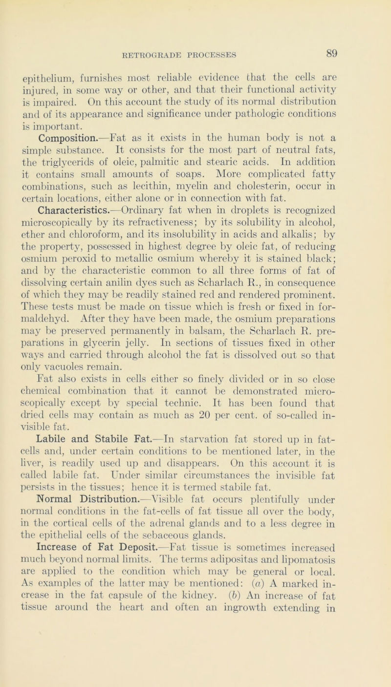 epithelium, furnishes most relial)le evidence that the cells are injured, in some way or other, and that their functional activity is impaired. On this account the study of its normal distribution and of its appearance and significance under pathologic conditions is im])ortant. Composition.—Fat as it exists in the human body is not a simple substance. It consists for the most part of neutral fats, the triglycerids of oleic, palmitic and stearic acids. In addition it contains small amounts of soaps. j\Iore complicated fatty combinations, such as lecithin, myelin and cholesterin, occur in certain locations, either alone or in connection with fat. Characteristics.—Ordinary fat when in droplets is recognized microscopically by its refractiveness; by its solubility in alcohol, ether and chloroform, and its insolubility in acids and alkalis; by the property, possessed in highest degree by oleic fat, of reducing osmium peroxid to metallic osmium whereby it is stained black; and by the characteristic common to all three forms of fat of dissolving certain anilin dyes such as Scharlach R., in consequence of which they may be readily stained red and rendered prominent. These tests must be made on tissue which is fresh or fixed in for- nialdehyd. After they have been made, the osmium preparations may be preserved permanently in I)alsam, the Scharlach E. pre- parations in glycerin jelly. In sections of tissues fixed in other ways and carried through alcohol the fat is dissolved out so that only vacuoles remain. Fat also exists in cells either so finely divided or in so close chemical coml)ination that it cannot be demonstrated micro- scopically exce])t by special technic. It has been found that dried cells may contain as much as 20 per cent, of so-called in- visible fat. Labile and Stabile Fat.—In starvation fat stored iq:) in fat- cells and, under certain conditions to be mentioned later, in the liver, is readily used up and tlisappears. On this account it is called lal)ile fat. Under similar circumstances the invisible fat persists in the tissues; hence it is termed stabile fat. Normal Distribution.—Msible fat occurs plentifully under normal conditions in the fat-cells of fat tissue all over the body, in the cortical cells of the adrenal glands and to a less degree in the epithelial cells of the sebaceous glands. Increase of Fat Deposit.—Fat tissue is sometimes increased much beyond normal limits. The terms adipositas and lipomatosis are applied to the condition which may be general or local. As examples of the latter may be mentioned: (a) A marked in- crease in the fat capsule of the kidney, (b) An increase of fat tissue around the heart and often an ingrowth extending in