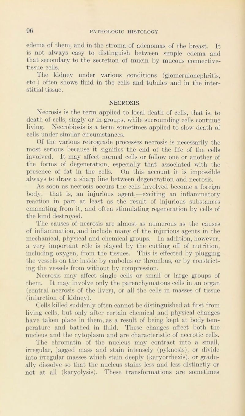 edema of them, and in the stroma of adenomas of the lireast. It is not always easy to distinguish lietween simple edema and that secondary to the secretion of mucin by mucous connective- tissue cells. The kidney under various conditions (glomerulonephritis, etc.) often shows fluid in the cells and tubules and in the inter- stitial tissue. NECROSIS Necrosis is the term applied to local death of cells, that is, to death of cells, singly or in groups, while surrounding cells continue living. Necrobiosis is a term sometimes applied to slow death of cells under similar circumstances. Of the various retrograde ]irocesses necrosis is necessarily the most serious because it signifies the end of the life of the cells involved. It may affect normal cells or follow one or another of the forms of degeneration, especially that associated with the presence of fat in the cells. On this account it is impossilile always to draw a sliarp line between degeneration and necrosis. As soon as necrosis occurs the cells involved become a foreign body,—that is, an injurious agent,-—exciting an inflammatory reaction in part at least as the result of injurious substances emanating from it, anti often stimulating regeneration by cells of the kind destroyed. The causes of necrosis are almost as numerous as the causes of inflammation, and include many of the injurious agents in the mechanical, physical and chemical groujis. In addition, however, a very important role is played by the cutting off of nutrition, including oxygen, from the tissues. This is effected by plugging the vessels on the inside by embolus or thrombus, or by constrict- ing the vessels from without by compression. Necrosis may affect single cells or small or large groipis of them. It may involve only the parenchymatous cells in an organ (central necrosis of the liver), or all the cells in masses of tissue (infarction of kidney). (Tils killed suddenly often cannot be distinguished at first from living cells, but only after certain chemical and physical changes have taken place in them, as a result of being kc]it at body tem- perature and bathed in fluid. These changes affect botli the nucleus and the cytoplasm and are characteristic of necrotic cells. The chromatin of the nucleus may contract into a small, irregular, jagged mass and stain intensely (]>yknosis), or divide into irregular masses which stain deeply (karyorrhexis), or gradu- ally dissolve so that the nucleus stains less and less distinctly or not at all (karyolysis). These transformations are sometimes