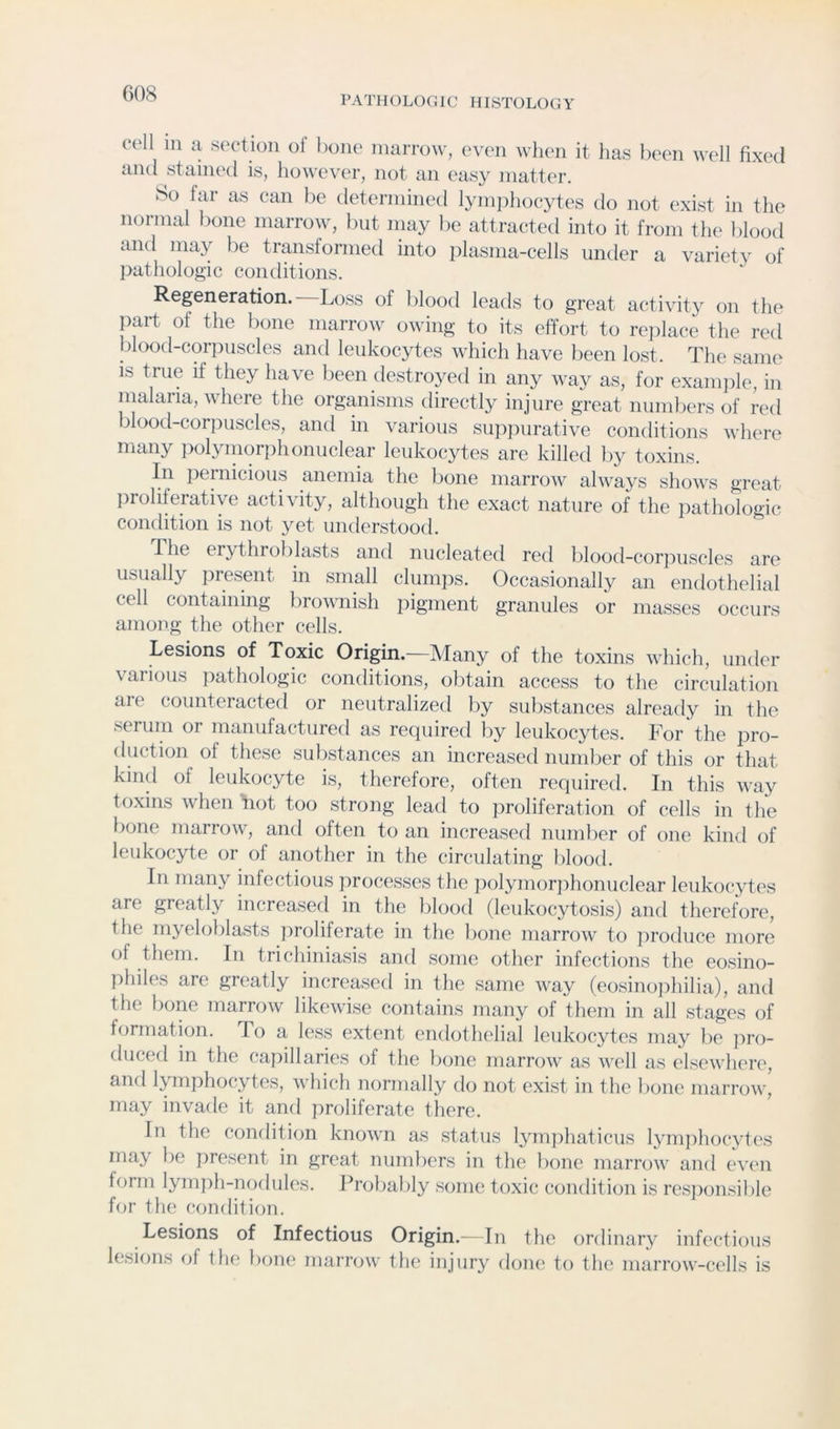 G08 PATHOLOGIC HISTOLOGY cell in 11 section of hone iniiiTow, even when it has been well fixed and stained is, however, not an eas}^ matter. So far as can be determined lymiihocytes do not exist in the normal bone marrow, but may be attracted into it from the blood and may be transformed into plasma-cells under a variet\ of pathologic conditions. Regeneration. Loss of blood leads to great activity on the part of the bone marrow owing to its effort to rejilace the red blood-corpuscles and leukocytes which have been lost. The same is true if they have been destroyed in any way as, for examjfie, in malaria, where the organisms directly injure great numbers of red blood-corjiuscles, and in various supjiurative conditions where many polymorphonuclear leukocytes are killed by toxins. In pernicious anemia the bone marrow always shows great proliferative activity, although the exact nature of the pathologic condition is not yet understood. The erythroblasts and nucleated red blood-corpuscles are usually present in small clumps. Occasionally an endothelial cell containing brownish iiigrnent granules or masses occurs among the other cells. Lesions of Toxic Origin.—Many of the toxins which, under various pathologic conditions, obtain access to the circulation are counteracted or neutralized liy substances already in the serum or manufactured as required by leukocytes. For the pro- duction of these substances an increased number of this or that kind of leukocyte is, therefore, often required. In this way toxins when tiot too strong lead to jiroliferation of cells in the bone marrow, and often to an increased number of one kind of leukocyte or of another in the circulating blood. In many infectious processes tlie ])olymor])honuclear leukocytes are greatly increased in the blood (leukocytosis) and therefore, the myeloblasts proliferate in the bone marrow to produce more of them. In trichiniasis and some other infections the eosino- philes are greatly increased in the same way (eosino]ihilia), and the bone marrow likewise contains many of them in all stages of formation. To a less extent endothelial leukocytes may be jiro- duced in the capillaries of the bone marrow as well as elsewhere, and Ijunphocytes, which normally do not exist in the bone marrow, may invade it and proliferate there. In the condition known as status lymphaticus lymjihocytes may be present in great numliers in the bone marrow and even form lyrnjih-nodules. Probably some toxic condition is res])onsible for the condition. Lesions of Infectious Origin.—In the ordinary infectious lesions of the bom* marrow the injury done to the marrow-cells is