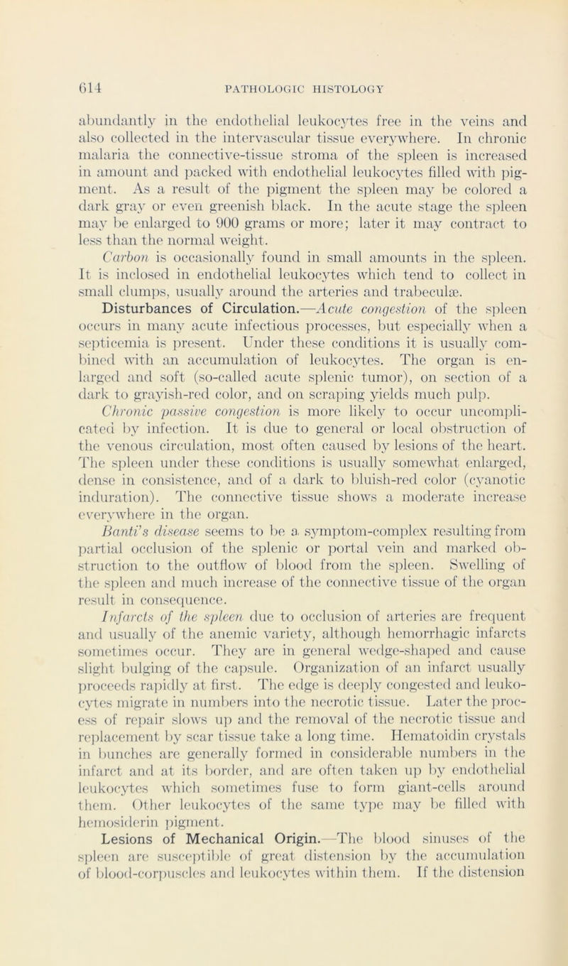 abundantly in the endothelial leukocytes free in the veins and also collected in the intervaseular tissue everywhere. In chronic malaria the connective-tissue stroma of the S])leen is increased in amount and jxicked with endothelial leukocjdes filled with j)i^- ment. As a result of the ]:>ignicnt the spleen may lie colored a dark p;ray or even greenish black. In the acute stage the s]:>leen may be enlarged to 900 grams or more; later it maj^ contract to less than the normal weight. Carbon is occasionally found in small amounts in the s])leen. It is inclosed in endothelial leukocytes which tend to collect in small (‘lumps, usually around the arteries and trabeculie. Disturbances of Circulation.—Acute congestion of the s]:>leen occurs in many acute infectious ]:>rocesses, but especially when a se])ticemia is ])resent. Under these conditions it is usually com- bined with an accumulation of Icidvocytes. The organ is en- larged and soft (so-called acute s])lenic tumor), on section of a dark to grayish-red color, and on scraping yields much pulp. Chronic passive congestion is more likely to occur uncom])li- cated by infection. It is due to general or local obstruction of the venous circulation, most often caused b}^ lesions of the heart. The spleen under these conditions is usually somewhat enlarged, dense in consistence, and of a dark to bluish-red color (cyanotic induration). The connective tissue shows a moderate increase (‘verywhere in the organ. Banti’s disease seems to be a. symi)tom-com])lex resulting from jiartial occlusion of the sj)lenic or portal vein and marked ob- struction to the outflow of bl(jod from the si^leen. Swelling of the s])leen and much increase of the connective tissue of the organ result in conseciuence. Infarcts of the spleen due to occlusion of arteries are frequent and usually of the anemic variety, although hemorrhagic infarcts sometimes occur. They are in general wedgc'-sluqxHl and cause slight bulging (jf the ca])sule. Organization of an infarct usually ])roceeds ra])idly at first. The edge is dee])ly congested and leuko- cyte's migrate in numbers into the necrotic tissue. Later the ]n’oc- ess of re])air slows u]) and the removal of the necrotic tissue and re])lacement by scar tissue take a long time. Ileniatoidin crystals in bunches are generally formed in considerable numbers in the infarct and at its border, and are often taken up by endothelial leukocytes which sometini(3S fuse to form giant-cells around them. Other leukocytes of the same ty])e may be filled with hemosiderin T)igment. Lesions of Mechanical Origin. The blood sinuses of the s])leen are susc(‘ptibl(‘ of giTat distension by the accumulation of blood-cor])uscl('s and leukocytes Avithin them. If the distension