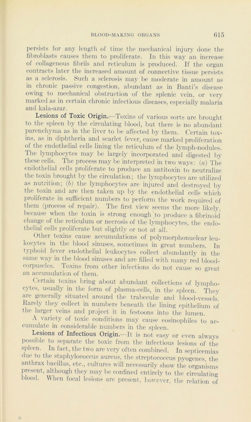 persists for any lengtli of time the meehanieal injuiy done t)ie fibroblasts causes them to jiroliferate. In this Ava}' an increase of collagenous fibrils and reticulum is produced. If the organ contracts later the increased amount of connectiAT tissue jiersLsts as a sclerosis. Such a sclerosis ma}^ be moderate in amount as in chronic ]iassiAT congestion, abundant as in Banti’s disease OAA’ing to mechanical obstruction of the siilenic A'cin, or very marked as in certain chronic infectious diseases, esjiecially malaria and kala-azar. Lesions of Toxic Origin, d oxins of A^arious sorts are brought to the spleen by the circulating blood, but there is no abundant parenchyma as in the liver to be affected by them. ( ertain tox- ins, as m diphtheria and scarlet fever, cause marked iirolifcration of the endothelial cells lining the reticulum of the lymph-nodules. The lymphocytes may be largely incorporated and digested by these cells. The process may be inteipreted in tAvo Avays: (a) The endothelial cells proliferate to produce an antitoxin to neutralize the toxin brought by the circulation; the lym])hoc3ffes are utilized as nutrition; (6) the ljunphocAffes are injured and destrojv'd ly the toxin and are then taken up by the endothelial cells AA'hicii proliferate in sufficient numbers to perform the AA'ork required of them (process of rejiair). The first vieAV seems the more likely, because Avhen the toxin is strong enough 'to iiroduce a fibrinoid’ change of the reticulum or necrosis of the lynqihocytes, the endo- thelial cells proliferate Imt slightly or not at all. Other toxins cause accumulations of polymorphonuclear leu- kocytes in the blood sinuses, sometimes in great numbers. In tA phoid feA'er endothelial leukocj'tes collect abundantl} in the same AA’ay in the blood sinuses and are filled Avith many red lilood- coipuscles. Toxins from other infections do not cause so great an accumulation of them. (ertain toxins bring about al)undant collections of lymjiho- cytes, usually in the form of ]ilasnia-cclls, in the s])leen. They are generally situated around the trabecula:' and blood-vessels. Barely they collect in numbers beneath the lining ejiithelium of the larger veins ami project it in festoons into the lumen. A Aaiiet}^ of toxic conditions maj^ cause eosinojihiles to ac- cumulate in considerable numliers in the spleen. Lesions of Infectious Origin.- It is not easy or even alAAnys Iiossible to separate the toxic from the infectious lesions of the spleen. In fact, the tAvo are very often combined. In se]nicemias due to the sta]ihylococcus aureus, the stre])tococcus jiyogenes, tlie anthrax bacillus, etc., cultures Avill necessarily sIioaa’ the organisms jiresent, although they may be confined entirely to the circulating blood. ^Mien focal lesions are jiresent, h.oA^ever, the relation of