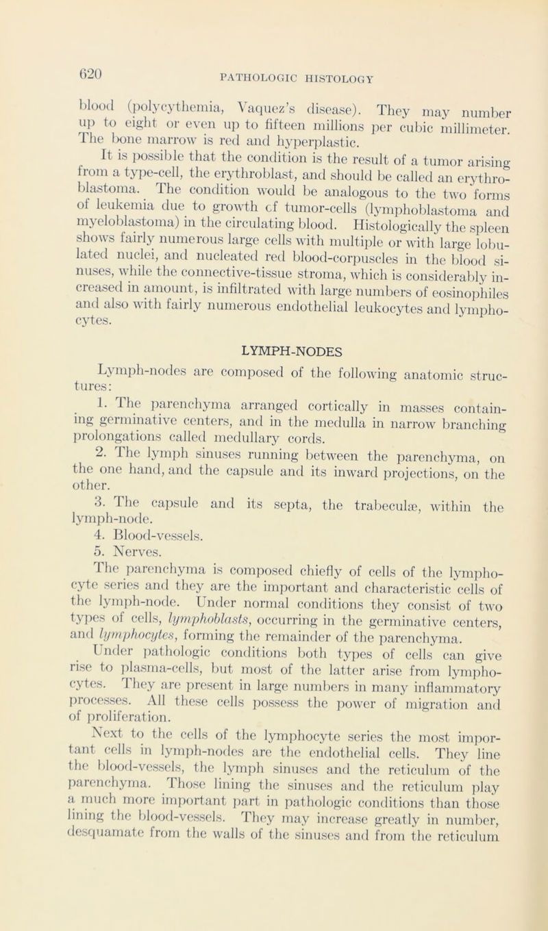 blood (polycythemia, ^dl(luez’s disease). They may number up to eight or even u]i to fifteen millions pi'r cubic millimeter. The l)one marrow is red and hyper]ilastic. It is possible that the condition is the result of a tumor arisino’ from a type-cell, the erythroblast, and should be called an erythro- blastoma. The condition would be analogous to the two forms of leukemia due to growth cf tumor-cells (lymphoblastoma and myeloblastoma) in the circulating Idood. Histologically the spleen shows fairly numerous large cells with multiple or with large lobu- lated nuclei, and nucleated red blood-coriiuscles in the blood si- nuses, while the connective-tissue stroma, which is considerably in- creased in amount, is infiltrated with large numbers of eosino])hiles and also with fairly numerous endothelial leukocytes and lympho- cytes. LYMPH-NODES L^mph-nodcs are composed of the following anatomic struc- tures; 1. The i:)arenchyma arranged cortically in masses contain- big germinative centers, and in the medulla in narrow liranching prolongations called medullary cords. 2. The lymjih sinuses running between the parenchyma, on the one hand, and the capsule and its inward projections, on the other. 3. The cajisule and its septa, the tralieculae, within the lymph-node. 4. Blood-vessels. 5. Nerves. 1 he parenchyma is composed chiefly of cells of the lympho- cyte series and they are the imiiortant and characteristic cells of the lymph-node. Under normal conditions they consist of two types of cells, lymq^hoblasts, occurring in the germinative centers, and lymphocytes, forming the remainder of the jiarenchyma. Tndei jiathologic conditions both tyjies of cells can give rise to iilasma-cells, but most of the latter arise from lymjiho- cytes. J hey are present in large numbers in many inflammatory processes. All these cells possess the iiower of migration and of iiroliferation. Next to the cells of the lymphocyte series the most imjior- tant cells in lymph-nodes are the endothelial cells. They line the blood-vessels, the lymph sinuses and the reticulum of the parenchyma. 1 hose lining the sinuses and the reticulum ]ilay a much more important jiart in pathologic conditions than those lining the blood-vessels. Th(‘y may increase greatly in number, desquamate from the walls of the sinuses and from the reticulum