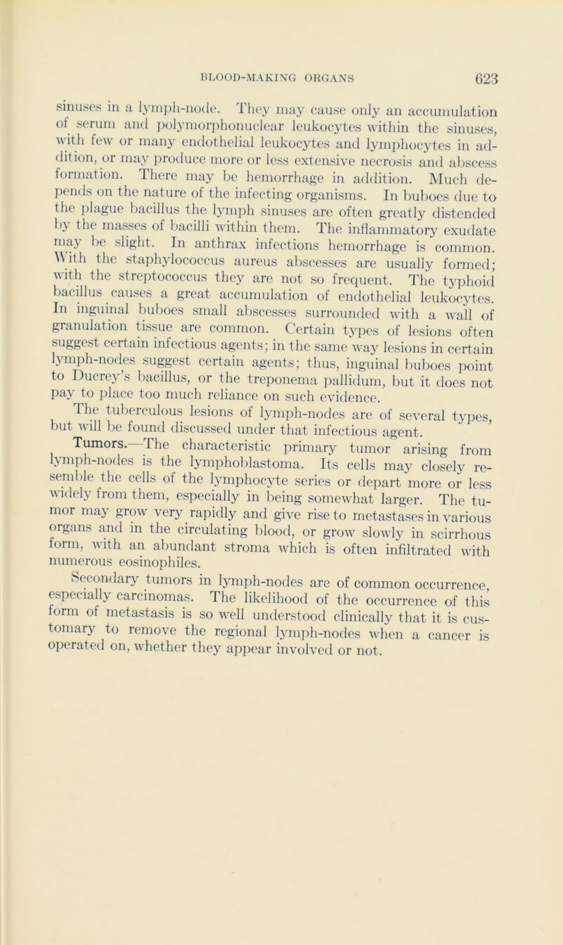 sinuses in a Iyni])li-no(le. They may cause only an accumulation of serum and polynioriihonuclear leukocytes within the sinuses, with few or many endothelial leukocytes and lymjihocytes in ad- dition, or may jiroduce more or less extensive necrosis and aliscess formation. There may be hemorrhage in addition. ]\Iuch de- pends on the nature of the infecting organisms. In buboes due to the plague bacillus the lymph sinuses are often greatly distended by the masses of bacilli within them. The inflammatory exudate may be slight. In anthrax infections hemorrhage is common. A\ith the staphylococcus aureus abscesses are usually formed; with the streptococcus they are not so frequent. The typhoid' bacillus causes a great accumulation of endothelial leukocytes. In inguinal buboes small abscesses surrounded with a wall of granulation tissue are common. Certain tjqies of lesions often suggest certain infectious agents; in the same way lesions in certain lymph-nodes suggest certain agents; thus, inguinal buboes point to Ducrey’s bacillus, or the treponema pallidum, but it does not pay to place too much reliance on such evidence. The tubeiculous lesions of lymph-nodes are of several types, but will be found discussed under that infectious agent. Tumors. The characteristic primary tumor arising from ^mph-nodes is the lymphoblastoma. Its cells may closely re- semble the cells of the lymphocyte series or depart more or less V idely from them, especially in being somewhat larger. The tu- mor may grow very ^ rapidly and give rise to metastases in various organs and in the circulating blood, or grow slowly in scirrhous form, with an abundant stroma which is often infiltrated with numerous eosinophiles. Secondary tumors in lymiih-nodes are of common occurrence, especially carcinomas. The likelihood of the occurrence of this orm of metastasis is so well understood clinically that it is cus- tomary to rtmove the regional lynqih-nodes when a cancer is operated on, whether they apjiear involved or not.