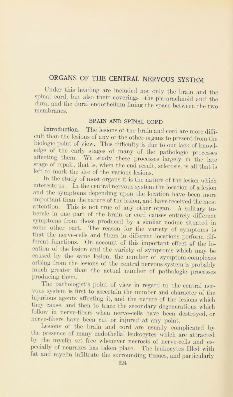 ORGANS OF THE CENTRAL NERVOUS SYSTEM Under this heading are included not only the brain and the spinal cord, Init also their coverings—the pia-arachnoid and the dura, and the duial endothelium lining the S])ace between the two membranes. BRAIN AND SPINAL CORD Introduction.—The lesions of the brain and cord are more diffi- cult than the lesions of any of the other organs to present from the biologic point of view. This difficulty is due to our lack of knowl- early stages of many of the pathologic j^rocesses affecting them. We study these processes largely in the late stage of re})air, that is, when the end result, sclerosis, is all that is left to mark the site of the various lesions. In the study of most organs it is the nature of the lesion which interests us. In the central nervous system the location of a lesion and the symptoms depending upon the location have been more important than the nature of the lesion, and have received the most attention, this is not true of any other organ. A solitary tu- l)crcle in one part of the brain or cord causes entirely different symptoms from those produced by a similar nodule situated in some other part. Ihe reason for the variety of s3an]Aonis is that the nerve-cells and fibers in different locations ])erforni dif- ferent functions. On account of this im}:)ortant effect of the lo- cation of the lesion and the variety of symptoms which may be caused l)y the same lesion, the numl)cr of s^miptom-comj^lexes arising from the lesions of the central nervous system is ])robal)l3'' much greater than the actual number of pathologic ])rocesscs iwoducing them. The pathologist’s point of view in regard to the central ner- vous system is first to ascertain the numl)er and character of the injurious agents affecting it, and the nature of the lesions which they cause, and then to trace the secondary degenerations which follow in nerve-fibers when nerve-cells have been destrojTcl, or nerve-fibers have been cut or injured at any point. Lesions of the brain and cord are usually complicated l\y the presence of many endothelial leukocytes which arc attracted 1)3 the myelin set free whenever necrosis of nerve-cells and es- pecially of neuraxes has taken j)lace. The leukocytes filled with fat and myelin infiltrate the surrounding tissues, and j)articularly G24