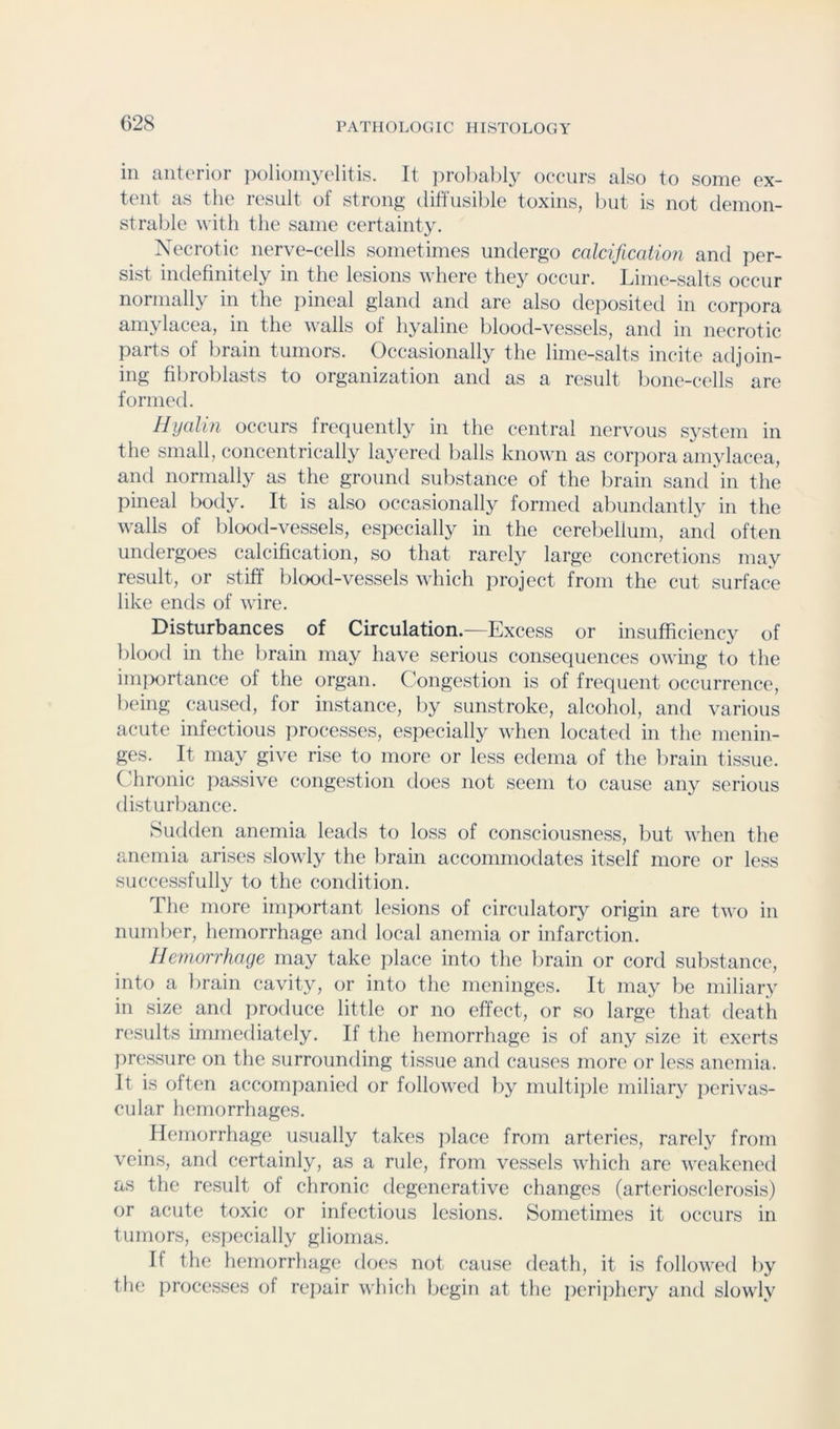 in anterior ixilioniyelitis. It jn-obably occurs also to some ex- tent as the result of strong- diffusible toxins, but is not demon- strable with the same certainty. Xecrotic nerve-cells sometimes undergo calcification and per- sist indefinitely in the lesions where they occur. Lime-salts occur normally in the inneal gland and are also deposited in corpora amylacea, in the walls of hyaline blood-vessels, and in necrotic parts of brain tumors. Occasionally the lime-salts incite adjoin- ing fibroblasts to organization and as a result bone-cells are formed. Hyalin occurs frequently in tlie central nervous system in the small, concentrically layered balls known as corpora amylacea, and normally as the ground substance of the brain sand in the pineal body. It is also occasionally formed abundantly in the walls of blood-vessels, especially in the cerebellum, and often undergoes calcification, so that rarely large concretions niay result, or stiff blood-vessels which jiroject from the cut surface like ends of wire. Disturbances of Circulation.—Excess or insufficiency of l)lood in the brain may have serious consequences owing to the im]xjrtance of the organ. Congestion is of frequent occurrence, being caused, for instance, by sunstroke, alcohol, and various acute infectious processes, especially when located in the menin- ges. It may give rise to more or less edema of the brain tissue. Chronic pa.ssive congestion does not seem to cause any serious disturbance. Sudden anemia leads to loss of consciousness, but when the anemia arises slowly the brain accommodates itself more or less succes.sfully to the condition. The more imixirtant lesions of circulatory origin are two in number, hemorrhage and local anemia or infarction. Hemorrhage may take place into the brain or cord substance, into a brain cavity, or into the meninges. It may be miliary in size and jwoduce little or no effect, or so large that death results immediately. If the hemorrhage is of any size it exerts iwessure on the surrounding tissue and causes more or less anemia. It is often accompanied or followed by multiple miliary perivas- cular hemorrhages. Hemorrhage usually takes place from arteries, rarel}^ from veins, and certainly, as a rule, from vessels which are weakened as the result of chronic degenerative changes (arteriosclerosis) or acute toxic or infectious lesions. Sometimes it occurs in tumors, especially gliomas. If the hemorrhage does not cause death, it is followed by the proce.s.ses of rejiair which begin at the periphery and slowly