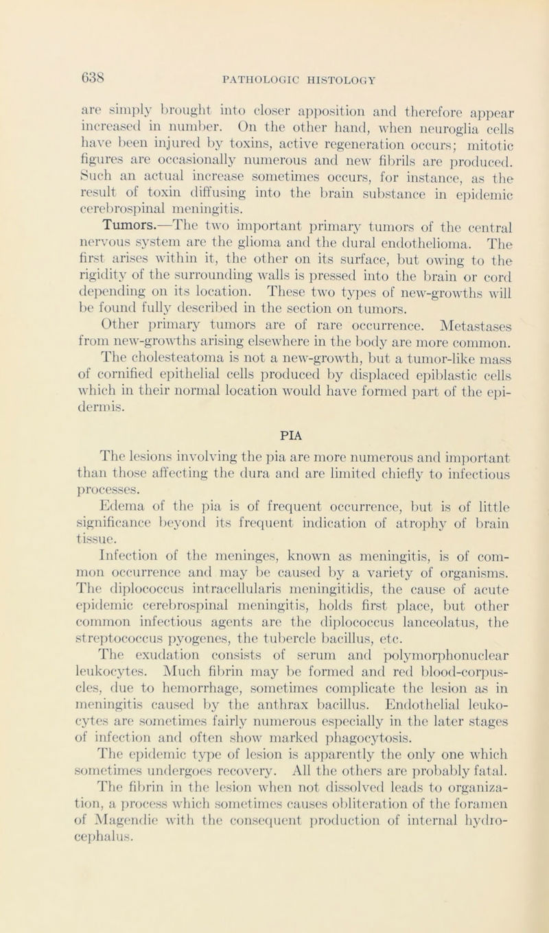 lire siiiijily lirouglit into closer a]i])osition and therefore appear increased in nuinher. On the other hand, when neuroglia cells have l)eeii injured by toxins, active regeneration occurs; mitotic figures are occasionally numerous and new fibrils are jiroduced. Such an actual increase sometimes occurs, for instance, as the result of toxin diffusing into the brain substance in e])idemic cerel irospinal meningi t is. Tumors.—The tivo important primary tumors of the central nervous system are the glioma and the dural endothelioma. The first arises within it, the other on its surface, liut owing to the rigidity of the surrounding walls is pressed into the brain or cord depending on its location. These two ty]ies of new-growths will be found fully descrilied in the section on tumors. Other ]irimary tumors are of rare occurrence. Metastases from new-growths arising elsewhere in the body are more common. The cholesteatoma is not a new-growth, Init a tumor-like mass of cornified epithelial cells iiroduced liy disiilaced e]:>il)lastic cells which in their normal location would have formed part of the ejii- dermis. PIA The lesions involving the pia arc more numerous and inpmrtant than those affecting the dura and are limited chiefly to infectious processes. Edema of the pia is of frequent occurrence, but is of little significance be^amd its frequent indication of atrojihy of l)rain tissue. Infection of the meninges, known as meningitis, is of com- mon occurrence and may lie caused liy a variety of organisms. The diplococcus intracellularis meningitidis, the cause of acute epidemic cerebrospinal meningitis, holds first ]ilace, but other common infectious agents arc the dijilococcus lanceolatus, the .streptococcus ])yogenes, the tubercle bacillus, etc. The exudation consi.sts of serum and ixiljunorjihonuclear leukocytes. Much fibrin may be formed and red blood-coqnis- cles, due to hemorrhage, sometimes conqilicate the lesion as in meningitis caused by the anthrax liacillus. Endothelial leuko- cytes are sometimes fairly numerous especially in the later stages of infection ami often show marked ])hagocytosis. The e})ideniic type of lesion is a])])arently the only one which sometimes undergoes recovery. All the others are probalily fatal. The fibrin in the lesion when not dissolved leads to organiza- tion, a process which sometimes causes obliteration of the foramen of Magendie with the conseciuent jiroduction of internal hydio- ce))halus.