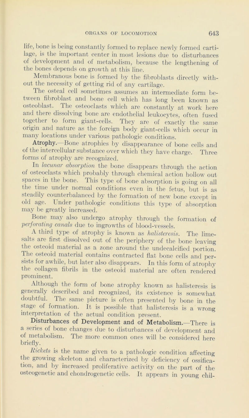 life, hone is being constantl}' lornied to replace newly formed carti- lage, is the imjiortant center in most lesions due to disturbances of development and ot metabolism, because the lengthening of the bones depends on growth at this line. Membranous bone is formetl by the fibroblasts directly with- out the necessity of getting rid of any cartilage. The osteal cell sometimes assumes an intermediate form be- tween fibroblast and bone cell which has long been known as osteoblast. The osteoclasts which are constantly at work here and there dissolving bone are endothelial leukocytes, often fused together to form giant-cells. They are of exactly the same origin and nature as the foreign body giant-cells wliich occur in many locations under various pathologic conditions. Atrophy. Bone atrophies 1)y disappearance of bone cells and of the intercellular substance over which they have charge. Three forms of atrophy are recognized. In lacunar absorption the bone disappears through the action of osteoclasts which probably through chemical action hollow out spaces in the bone. This type of lione absorption is going on all the time under normal conditions even in the fetus, but is as .steadily counteibalanced by the formation of new lione except in old age. Undei j^athologic conditions this ty]ie of absorjjtion may be greatly increased. Bone may also undergo atrophy through the formation of perforating canals due to ingrowths of blood-vessels. A third type of atrophy is known as halisteresis. The lime- salts are finst dissolved out of the periphery of the bone leaving the osteoid material as a zone around the undecalcified jiortion. The osteoid material contains contracted flat lione cells and per- sists for awhile, but later also disajipears. In this form of atrophy the collagen fibrils in the osteoid material are often reiulered prominent. Although the form of l)one atrophy known as halisteresis is generally described and recopized, its existence is somewhat doubtful. The same picture is often presented by bone in the stage of fonnation. It is ]x)ssible that halisteresis is a wrong interpretation of the actual condition jiresent. Disturbances of Development and of Metabolism.—There is a series of bone changes due to disturbances of development anti of metal)olism. The more common ones will be considered here briefly. Rickets is the name given to a pathologic condition affecting the growing skeleton and characterized by deficiency of ossifica- tion, anti by increasetl proliferative activity on the part of the osteogenetic and chontlrogenetic cells. It appears in young chil-