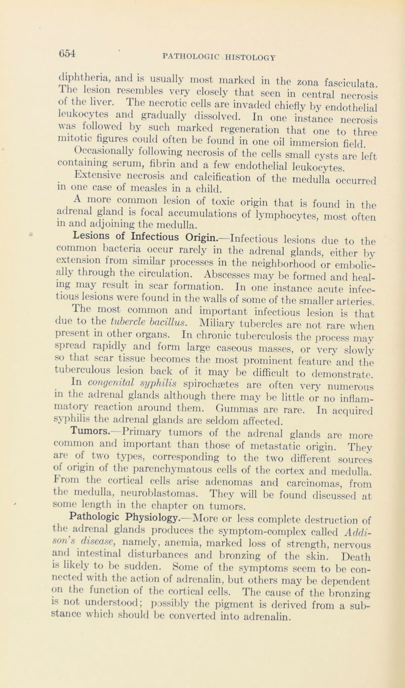 (liphtheria, aiul is usually most marked in the zona fascieulata the lesion resembles very closely that seen in central necrosis leukocytes and gradually dissolved. In one instance necrosis was foliowetl by such marked regeneration that one to three mitotic figures could often be found in one oil immersion field Occasionally following necrosis of the cells small cysts are left containing serum, fibrin and a few endothelial leukocytes. Extensive necrosis and calcification of the medulla occurred m one case of measles in a child. A more common lesion of toxic origin that is found in the adrenal gland is focal accumulations of lymphocytes, most often 111 and adjoining the medulla. Lesions of Infectious Origin.—Infectious lesions due to the common bacteria occur rarely in the adrenal glands, either by extension from similar processes in the neighborhood or emboliJ- all}' through the circulation. Abscesses may be formed and heal- ing may result in scar formation. In one instance acute infec- tious lesions were found in the walls of some of the smaller arteries. T. he most common and important infectious lesion is that due to the tubercle bcicillus. Miliary tubercles are not rare wlien present in other organs. In chronic tuberculosis the jirocess may sjnead rajiidly and form large caseous masses, or very slowly so that scar tissue becomes the most jirominent feature and the tuberculous lesion back of it may he difficult to demonstrate. In congenital syphilis sjiirochaetes are often very numerous in the adrenal glands although there may be little or no inflam- matory reaction around them. Gummas are rare. In acquired syphilis the adrenal glands are seldom affected. Tumors.-^ Primary tumors of the adrenal glands are more common and important than those of metastatic origin. They are of two types, corresponding to the two different sources of origin of the parenchymatous cells of the cortex and medulla. Irom the cortical cells arise adenomas and carcinomas, from the medulla, neuroldastomas. They will be found discussed at some length in the chajiter on tumors. Pathologic Physiology.— More or less complete destruction of the adrenal glands produces the symptom-complex called Addi- son’s disease, namely, anemia, marked loss of strength, nervous and inte.stinal di.sturbances and lironzing of the skin. Death is likely to be sudden. Some of the symptoms seem to be con- nected with the action of adrenalin, but others ma}' lie dependent on the function of the cortical cells. The cause of the bronzing is not understood; jiossibly the pigment is derived from a sub- stance which should be converted into adrenalin.