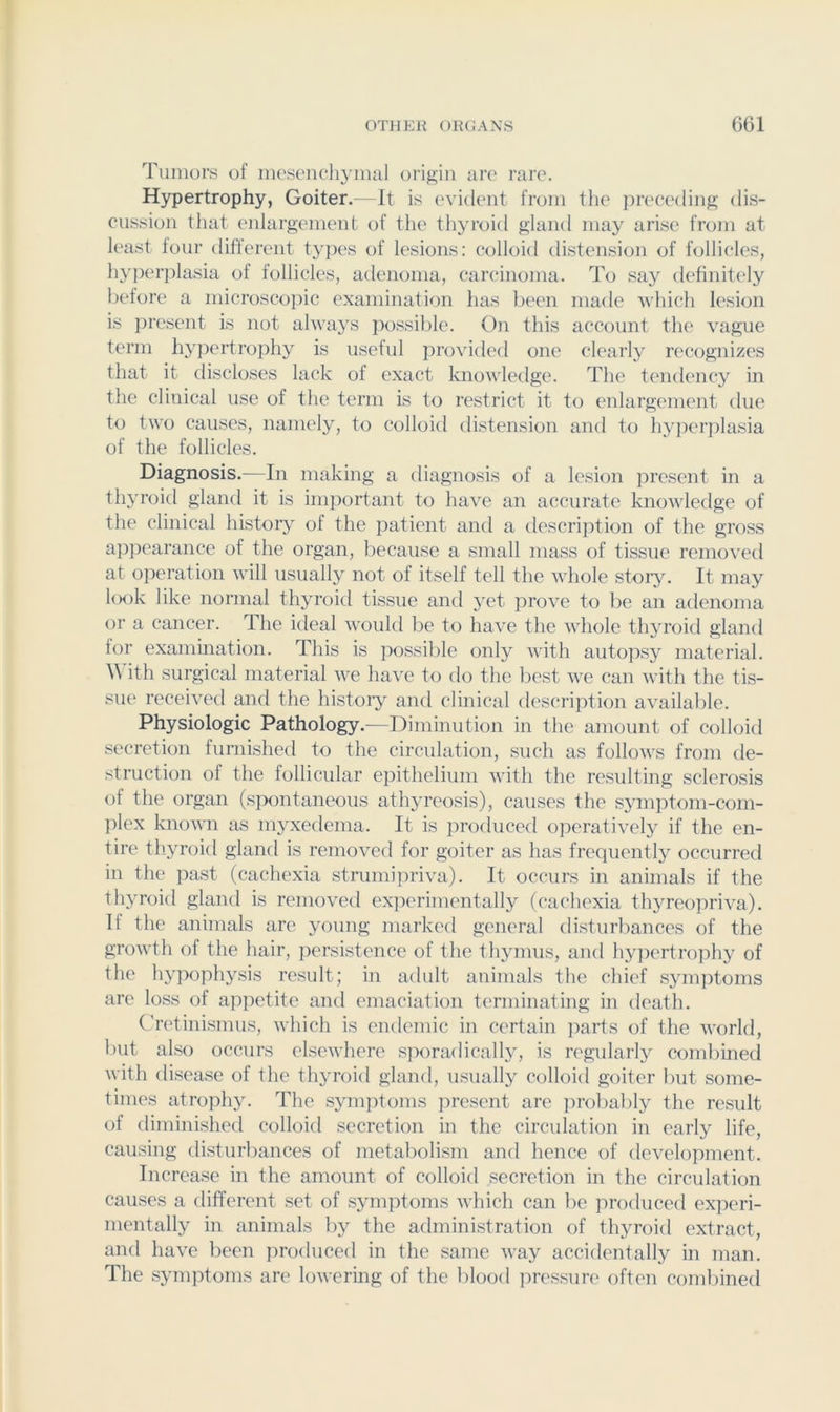 Tumors of mesenchymal origin are rare. Hypertrophy, Goiter. It is evident from the })reee(ling dis- cussion that enlargement of the thyroid gland may arise from at least four different types of lesions: colloid distension of follicles, hyper])lasia of follicles, atlenoma, careinoma. To say definitely before a microscopic examination has been made which lesion is jiresent is not always possible. Oji this account the vague term hypertroi)hy is useful provided one clearly n'cognizes that it discloses lack of exact knowledge. The tendency in the clinical use of the term is to restrict it to enlargement due to two causes, namely, to colloid distension and to h}q)er])lasia of the follicles. Diagnosis.—In making a diagnosis of a lesion joresent in a thyroid gland it is important to have an accurate knowledge of the clinical history of the patient and a description of the gross appearance of the organ, because a small mass of tissue removed at o])eration will usually not of itself tell the whole story. It may l<K)k like normal thyroid tissue and yet prove to be an adenoma or a cancer. The ideal would be to have the whole thyroid gland for examination. Tliis is possible only Avith autopsy material. ith surgical material Ave haA'e to do the best Ave can Avith the tis- sue receiA'ed and the histoiy and clinical description aA'ailable. Physiologic Pathology.—Diminution in the amount of colloid secretion furnished to the circidation, such as folloAvs from de- struction of the follicular epithelium Avith the resulting sclerosis of the organ (spontaneous athyreosis), causes the symptom-com- plex knoAvn as myxedema. It is procluced operatiA^ly if the en- tire thyroid gland is removed for goiter as has frequently occurred in the past (cachexia strumipriva). It occurs in animals if the thyroid gland is removed ex]Aerimentally (cachexia thyreopriva). If the animals are young marked general disturbances of the groAvth of the hair, persistence of the thymus, and hypertrophy of the hypophysis result; in adult animals the chief symptoms are loss of appetite and emaciation terminating in death. Cretinismus, Avhich is endemic in certain jiarts of the AA'orld, but also occurs elscAvhere sporadically^ is regularly combined Avith disease of the thyroid gland, usually colloid goiter but some- times atrophy. The symptoms present are probably the result of diminished colloid secretion in the circulation in early life, causing disturbances of metabolism and hence of dcATlopment. Increase in the amount of colloid secretion in the circulation causes a different set of symptoms Avhich can be produced exjxwi- mentally in animals by the administration of thyroid extract, anfl haA’e been produced in the same Avay accidentally in man. The symptoms are loAvcring of the blood pressure often combined