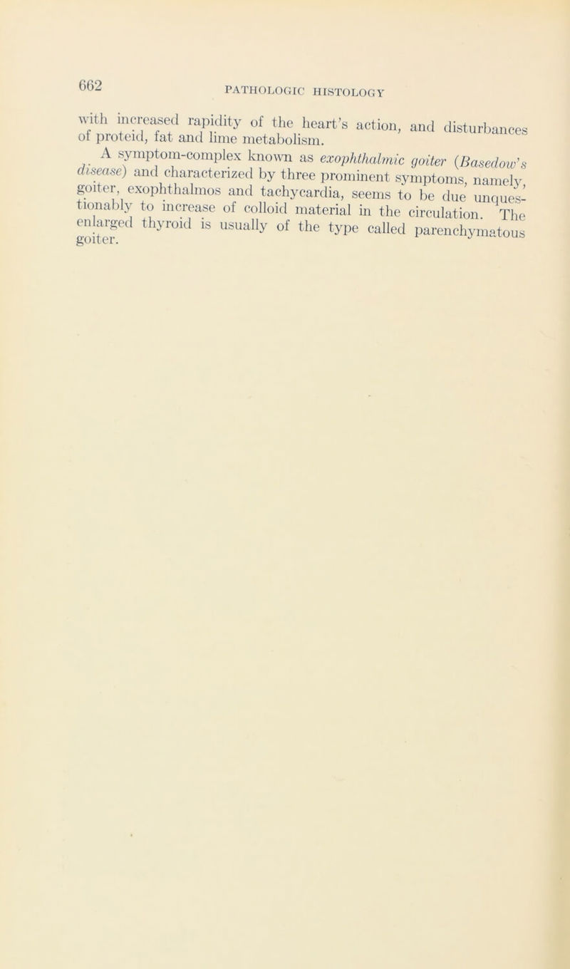 PATHOLOGIC HISTOLOGY witli increased rapidity of tlie licart’s action, and disturbances of proteul, fat and lime metabolism. A syiuptoin-complex knomi as exophthalmic goiter (Basedow’s disease) and characterized by three ]ironiinciit symptoms, nanielv goiter, exophtlialmos and tachycardia, seems to be due iinques- tionably to increase of colloid material in the circulation The enhu-ged thyroid is usually of the type called parenchymatous