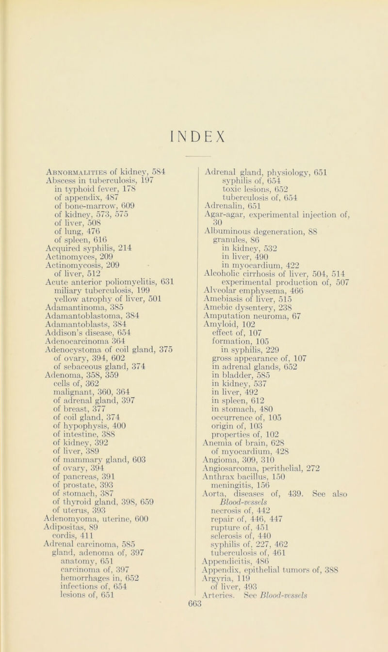 INDEX Abnormalities of kidney, 5S4 Abscess in tuberculosis, 197 in typhoid fever, ITS of appendix, 487 of boiu'-marrow, (>09 of kidney, 573, 575 of liver, 508 of lung, 470 of spleen, 010 Acquired syphilis, 214 Actinomyces, 209 Actinomycosis, 209 of liver, 512 Acute anterior poliomyelitis, 031 miliary tuberculosis, 199 yellow atrophy of liver, 501 Adamantinoma, 385 Adamantoblastoma, 384 Adamantoblasts, 384 Addison’s disease, 054 Adenocarcinoma 3(>4 Adenocystoma of coil gland, 375 of ovary, 394, 002 of sebaceous gland, 374 Adenoma, 358, 359 cells of, 302 malignant, 300, 304 of adrenal gland, 397 of breast, 377 of coil gland, 374 of hypophysis, 400 of intestine, 388 of kidney, 392 of liver, 389 of mammary gland, 003 of ovary, 394 of pancreas, 391 of prostate, 393 of stomach, 387 of thyroid gland, 398, 059 of uterus, 393 Adenomyoma, uterine, 000 Adipositas, 89 cordis, 411 Adrenal carcinoma, 585 gland, adenoma of, 397 anatomy, 051 carcinoma of, 397 hemorrhages in, 052 infections of, 054 lesions of, 051 Adrenal gland, physiology, 051 syphilis of, 054 toxic lesions, 052 tuberculosis of, 054 Adrenalin, 051 Agar-agar, experimental injection of, 30 All)uminous degeneration, 88 granules, 80 in kidney, 532 in liver, 490 in myocardium, 422 Alcoholic cirrhosis of liver, 504, 514 experimental production of, 507 Ah'eolar emphysema, 400 Amebiasis of liver, 515 Amebic dysentery, 238 Amputation neuroma, 07 Amyloid, 102 effect of, 107 formation, 105 in syphilis, 229 gross appearance of, 107 in adrenal glands, 052 in bladder, 585 in kidney, 537 in liver, 492 in spleen, 012 in stomach, 480 occurrence of, 105 origin of, 103 properties of, 102 Anemia of brain, 028 of mj’ocardium, 428 Angioma, 309, 310 Angiosarcoma, peril helial, 272 Anthrax bacillus, 150 meningitis, 150 Aorta, diseases of, 439. See also Blood-vessels necrosis of, 442 rejiair of, 440, 447 rujituri' of, 451 sclerosis of, 440 syphilis of, 227, 402 tuberculosis of, 401 A]ipendicitis, 480 Appendix, ejMlhelial tumors of, 388 Argyria, 119 of liver, 493 Arteries. See Blood-vessels