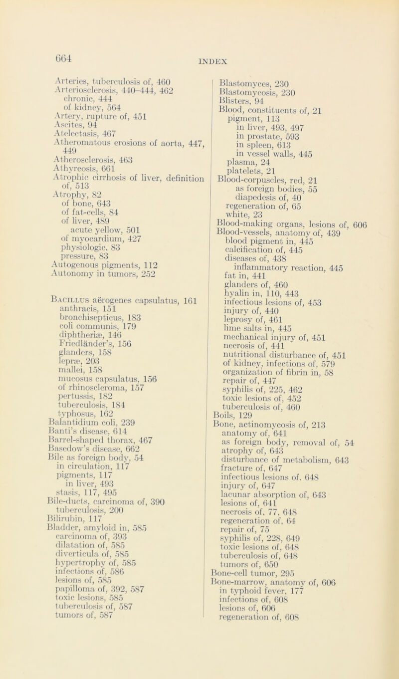 GG4 Ai’teries, tuhorfulosis of, 4(50 Artonosclerossi-s, 440-444, 4(52 chronic, 444 of kidiioy, o(54 Artery, rupture of, 451 Ascites, 04 Atelectasis, 4(57 Atheromatous erosions of aorta, 447, 440 Atherosclerosis, 403 Athyreosis, 001 Atrophic cirrhosis of liver, definition of, 513 Atrophy, 82 of bone, 043 of fat-cells, 84 of liver, 480 acute yellow, 501 of myocardium, 427 physiologic. 83 pressure, 83 Autogenous pigments, 112 Autonomy in tumors, 252 Bacillus aerogenes capsulatus, 101 anthracis, 151 bronchisepticus, 183 coli communis, 170 diphtheriie, 14(5 Friedlander’s, 156 glanders, 158 lepne, 2(J3 mallei, 158 mucosus capsulatus, 156 of rhinoscleroma, 157 jiertussis, 182 tuberculosis, 184 tyj)hosus, 162 Balantidium coli, 239 Banti’s disease, (514 Barrel-shaped thorax, 467 Basedow’s disease, (562 Bile as foreign body, 54 in circulation, 117 pigments, 117 in liver, 403 stasis, 117, 405 Bile-ducts, carcinoma of, 300 tuberculosis, 200 Bilirubin, 117 Bladder, amyloid in, 585 carc-inoma of, 303 dilatation of, 585 diverticula of, 585 hypertrophy of, 585 infections of, 586 lesions of, 585 papilloma of, 302, 587 toxic lesirjns, 585 tubercuh)sis of, 587 tumors of, 587 I Blastomyces, 230 Blastomycosis, 230 Blisters, 04 I Blood, constituents of, 21 pigment, 113 in li\-er, 403, 407 in prostate, 503 in spleen, 613 in vessel walls, 445 plasma, 24 platelets, 21 Blood-corpuscles, red, 21 as foreign bodies, 55 diapedesis of, 40 regeneration of, 65 white, 23 ' Blood-making organs, lesions of, 606 I Blood-vessels, anatomy of, 439 blood pigment in, 445 calcification of, 445 diseases of, 438 inflammatory reaction, 445 fat in, 441 glanders of, 460 hyalin in, 110, 443 infectious lesions of, 453 injury of, 440 leprosy of, 461 lime salts in, 445 mechanical injury of, 451 necrosis of, 441 nutritional disturbance of, 451 of kidney, infections of, 579 organization of fibrin in, 58 repair of, 447 syphilis of, 225, 462 toxic lesions of, 452 tuberculosis of, 4()0 ! Boils, 129 Bone, actinomycosis of, 213 anatomy of, 641 as foreign body, remo\-al of, 54 atro])hy of, 643 disturbance of metabolism, 643 fracture of, 647 infectious lesions of. 648 injury of, 647 lacunar absorption of, 643 lesions of, 641 necrosis of, 77, 648 regeneration of, 64 repair of, 75 syphilis of, 228, 649 toxic lesions of, (>48 tuberculosis of, 648 tumors of, 650 Bone-cell tumor, 295 BcuKvmarrow, anatomy of, 606 in typhoid fever, 177 infections of, 608 lesions of, ()()6 regeneration of, 608