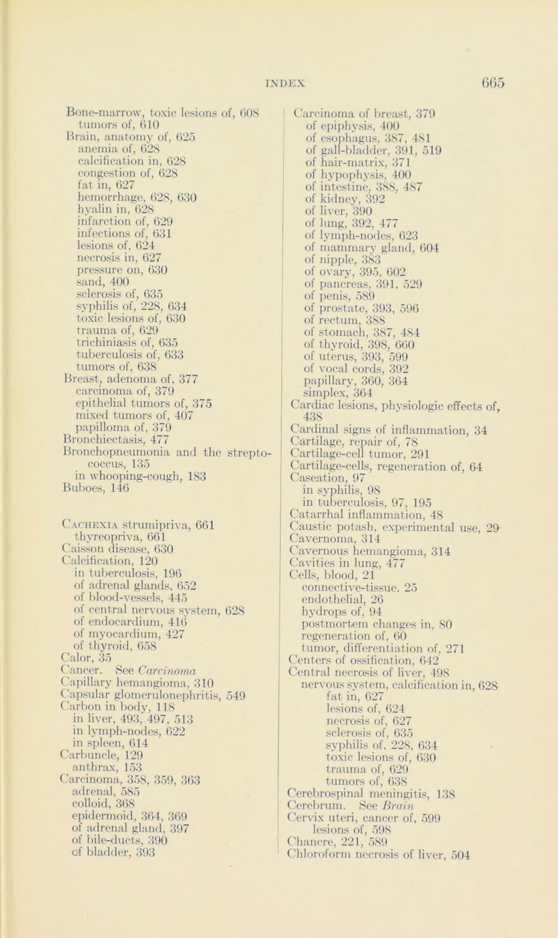 Bone-marrow, toxic lesions of, 60S tumors of, 610 Brain, anatomy of, 625 anemia of, 62S calciftcation in, 62S congestion of, 628 fat in, 627 hemorrhage, 628, 630 hyalin in, 628 infarction of, 629 infections of, 631 lesions of, 624 necrosis in, 627 pressure on, 630 sand, 400 sclerosis of, 635 syphilis of, 228, 634 toxic lesions of, 630 trauma of, 629 trichiniasis of, 635 tuberculosis of, 633 tumors of, 638 Breast, adenoma of, 377 carcinoma of, 379 epithelial tumors of, 375 mixed tumors of, 407 papilloma of, 379 Bronchiectasis, 477 Bronchopneumonia and the strejito- coccus, 135 in whooping-cough, 183 Buboes, 146 Cachexia strumipriva, 661 thyreopriva, 661 C'aisson disease, 630 Calcification, 120 in tuberculosis, 196 of adrenal glands, 652 of blood-vessels, 445 of central nervous system, 628 of endocardium, 416 of myocardium, 427 of thyroid, 658 Calor, 35 Cancer. See Carcinoma Capillary hemangioma, 310 C'apsular glomeruloneiihritis, 549 Carbon in body, 118 in liver, 493, 497, 513 in lymph-nodes, 622 in spleen, 614 Carbuncle, 129 anthrax, 153 Carcinoma, 358, 359, 363 adrenal, 585 colloid, 368 epidermoid, .364, 369 of adrenal gland, 397 of bilf'-ducts, 390 of bladder, 393 ’ (Aircinoma of breast, 379 of ei)iphy.sis, 400 of esoiihagus, 387, 481 of gall-bladder, 391, 519 of hair-matrix, 371 of hypophj’sis, 400 of intestine, 388, 487 of kidney, 392 of liver, 390 of lung, 392, 477 of lymph-nodes, 623 of mammary gland, 604 ; of nipiile, 383 j of ovary, 395, 602 of pancrea.s, 391, 529 of penis, 589 ; of prostate, 393, 596 of rectum, 388 i of stomach, 387, 484 I of thyroid, 398, (itiO I of uterus, 393, 599 of vocal cords, 392 papillary, 360, 364 simplex, 364 Cardiac lesions, phvsiologic effects of, 438 _ ^ Cardinal signs of inflammation, 34 Cartilage, repair of, 78 Cartilage-cell tumor, 291 Cartilage-cells, regeneration of, 64 Caseation, 97 in syphilis, 98 in tuberculosis, 97, 195 Catarrhal inflammation, 48 Caustic potash, experimental use, 29 Cavernoma, 314 Cavernous hemangioma, 314 C'avities in lung, 477 Cells, blood, 21 connective-tissue. 25 endothelial, 26 hydrops of, 94 postmortem changes in, SO regeneration of, 60 tumor, differentiation of, 271 Centers of o.ssification, 642 Central necrosis of liver, 498 nervous sy.stem, calcification in, 628 fat in, 627 le.sions of, 624 necrosis of, 627 sclerosis of, 635 syphilis of. 228, 634 toxic lesions of, ()30 trauma of, 629 tumors of, 638 Cerebrospinal meningitis, 138 Cerebrum. See Brain Cervix uteri, cancer of, .599 lesions of, 598 C’hancre, 221, 589 Chloroform necrosis of liver, 504