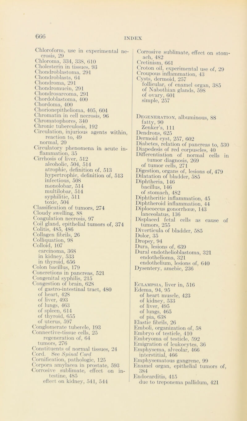 6G0 INDEX Chlorotorni, use in experimental ne- crosis, 29 (’hloroma, 334, 33S, (ilO ('holesterin in tissues, 93 C'hom Iroblastoma, 291 Chondroblasts, 04 ('hondroma, 291 Chondromucin, 291 Chondrosarcoma, 291 Chordoblastoma, 400 Chordoma, 400 Chorionepithelioma, 405, 004 Chromatin in cell necrosis, 90 Chromatophores, 340 Chronic tuberculosis, 192 Circulation, injurious agents within, reaction to, 49 normal, 20 Circulatory phenomena in acute in- flammation, 35 Cirrhosis of liver, 512 alcoholic, 504, 514 atrophic, definition of, 513 hypertrophic, definition of, 513 infectious, 508 monolobar, 514 multilobar, 514 syphilitic, 511 toxic, 504 4'lassification of tumors, 274 Cloudy swelling, 88 Coagulation necrosis, 97 Coil gland, epithelial tumors of, 374 C’olitis, 485, 486 (’ollagen fibrils, 26 C’ollicpiation, 98 C’olloid, 107 carcinoma, 368 in kidney, .533 in thyroid, 6.56 4’olon bacillus, 179 Concretions in pancreas, .521 Congenital .syphilis, 215 Conge.stion of brain, 628 of gastro-intestinal tract, 480 of heart, 428 of liver, 493 of lungs, 463 of spleen, (514 of thyroid, 655 of uterus, .597 Conglomerate tubercle, 193 (mnnective-tissiie cells, 25 regeneration of, (54 tumors, 27(5 Constituents of normal ti.ssues, 24 Cord. See Sfdnal Cord Cornification, pathohjgic, 125 CV)rpora amylacea in prostate, .593 Corrosive sublimate, effect on in- testine, 485 effect on kitlney, 541, 541 C orrosi\'e sublimate, effect on stom- ach, 482 Cretinism, 661 (4-oton oil, experimental use of, 29 Ch-oupous inflammation, 43 Cysts, dermoid, 257 follicular, of enamel organ, 385 of Nabothian glands, 598 of ovary, 601 simple, 257 Degener.xtion, albuminous, 88 fatty, 90 Zenker’s, 111 Dendrons, 625 Dermoid cyst, 257, 602 Diabetes, relation of pancreas to, 530 Diap(Hle.sis of red corpuscles, 40 Differentiation of normal cells in tumor diagnosis, 269 of tumor cells, 271 Digestion, organs of, lesions of, 479 Dilatation of Idadder, 585 Diphtheria, 14(5 bacillus, 14(5 of stomach, 482 Diphtheritic inflammation, 4.5 Dijditheroid inflammation, 44 Diplococcus gonorrha'a), 143 lanceolatus, 13(5 Disi)hu!ed fetal cells as cause of tumors, 2.5.5 Diverticula of bladder, 585 Dolor, 35 Dropsy, 94 Dura, lesions of, 639 Dural endothelioblastoma, 321 endothelioma, 321 endothelium, le.sions of, (540 Dysentery, amebic, 236 Eclamp.sia, liver in, .516 Edema, 94, 95 of heart muscle, 423 of kidney, 533 of liver, 495 of lungs, 4(5.5 of pi a, (538 Elastic fibrils, 26 Emboli, organization of, .58 hhnbryo of test icle, 410 Ihnbryoma of testicle. 592 hhnigration of leukocytes, 3(5 hhnpliysema, alveolar, 4(56 interstitial, 4(5(5 iMuphysematous gangrene, 99 Enamel organ, epithelial tumors of, 384 Endocarditis, 415 due to treponema pallidum, 421