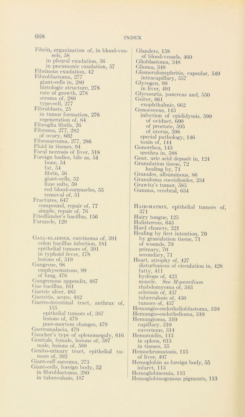 GG8 Fibrin, organization of, in blootl-ves- sols, 5S in pleural exudation, 56 in pneinnonie exudation, 57 I'dbrinous exudation, 42 Fibroblastonia, 277 giant-cells in, 280 histologic structure, 278 rate of growth, 278 stroma of, 280 type-cell, 277 Fibroblasts, 25 in tumor formation, 276 regeneration of, 64 Fibroglia fibrils, 26 Fibroma, 277, 282 of ovary, 602 Fibrosarcoma, 277, 286 Fluid in tissues, 94 Focal necrosis of liver, 518 Foreign bodies, bile as, 54 bone, 54 fat, 54 fibrin, 56 giant-cells, 52 lime salts, 59 red blood-corpuscles, 55 removal of, 51 Fractures, 647 compound, repair of, 77 simple, repair of, 7(5 Friedliinder’s bacillus, 156 Furuncle, 129 Gall-hLADDER, carciiioma of, 391 colon bacillus infection, 181 epithelial tumors of, 391 in typhoid fever, 178 lesions of, 519 Gangrene, 98 emphysematous, 99 of lung, 476 (langrenous appcaidix, 487 (las bacillus, 161 (lastric ulcer, 483 (lastritis, acute, 482 fdastro-intcstinal tract, anthrax of, 155 epithelial tumors of, 387 lesions of, 479 post-mortem changes, 479 riastromalacia, 479 (^laucher’s type of splenomegaly, 616 Genitals, female, lesions of, 597 male, lesions of, 589 Genito-urinary tract, epithelial tu- mors of, 392 tliant-cell sarcoma, 273 Giant-cc'lls, foreign body, 52 in fibroblastorna, 280 in tuberculosis, 187 Glanders, 158 ^ of blood-vessels, 460 Gliobhistoma, 348 Glioma, 348 Glomerulonephritis, capsular, 549 intracapillary, 557 Glycogen, !)9 in liver, 491 Glycosuria, pancreas and, 530 Goiter, 661 exophthalmic, 662 Gono(;occus, 143 infection of epididymis, 590 of oviduct, 600 of prostate, 595 of uterus, 598 special pathology, 146 toxin of, 144 Gonori'hea, 143 urethra in, 588 Gout, uric acid deposit in, 124 Granulation tissue, 72 healing by, 71 Granules, albuminous, 86 Gramdoma coccidioides, 234 Grawitz’s tumor, 585 Gumma, ceiebral, 634 Hair-matrix, epithelial tumors of, 371 Hairy tongue, 125 Halisteresis, 643 Hard chancre, 221 Healing by first intention, 70 by granulation tissue, 71 of wounds. 70 primary, 70 secondary, 71 Heart, atrojihy of, 427 disturbances of circulation in, 428 fatty, 411 hydrops of, 423 mus(;lc. See Myocnrdium rhabdomyoma of, 343 sclerosis of, 437 t uberculosis of, 43(5 tumors of, 437 Hemangio-endothelioblastoma, 310 I lemangio-endot helioma, 310 Hemangioma, 310 capillary. 310 cavernous, 314 llematoidin, 113 in spleen, 613 in tissues, 55 Hemochromatosis. 115 of liver, 497 Hemoglobin as foreign body, 55 infarct, 113 Hemoglobinemia, 113 Hemoglobinogenous pigments, 113