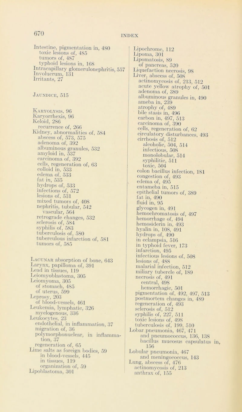 INDEX Intestine, pigmentation in, 480 toxic lesions of, 485 tumors of, 487 typhoid lesions in, 1(58 Intracapillary glomerulonephritis, 557 Involucrum, 131 Irritants, 27 Jaundice, 515 Karyolysis, 96 Karyorrhexis, 96 Keloid, 286 recurrence of, 2(56 Kidney, abnormalities of, 584 abscess of, 573, 575 adenoma of, 392 albuminous granides, 532 amyloid in, 537 carcinoma of, 392 cells, regeneration of, 63 colloid in, 533 edema of, 533 fat in, 535 liydrops of, 533 infections of, 572 lesions of, 531 mixed tumors of, 408 nephritis, tubular, 542 vascular, 564 retrograde changes, 532 sclerosis of, 584 syphilis of, 583 tuberculosis of, 580 tuberculous infarction of, 581 tumors of, 585 Lacunar absorption of bone, 643 Larynx, papilloma of, 391 Leafl in tissues, 119 Leiornyoblastoma, 305 Leiomyoma, 305 of stomach, 485 of uterus, 599 Leprosy, 2()3 of blood-vessels, 461 Leukemia, lymphatic, 326 myelogenous, 33(5 Leukocytes, 23 endothelial, in inflammation, 37 migration of, 3(5 polymorphonuclear, in inflamma- tion, 37 regeneration of, 65 Lime salts as foreign bodies, 59 in blood-vessels, 445 in tissues, 119 organization of, 59 Idpoblastoma, 301 Lipochrome, 112 Lipoma, 301 Lipomatosis, 89 of jiancreas, 520 Lhiuefaction necrosis, 98 Liver, abscess of, 508 actinomycosis of, 213, 512 acute yellow atrophy of, 501 adenoma of, 389 albuminous granules in, 490 ameba in, 239 atrophy of, 489 bile stasis in, 496 carbon in, 497, 513 carcinoma of, k)() cells, regeneration of, 62 circulatory tlisturbanccs, 493 cirrhosis of, 512 idcoholic, 504, 514 infectious, 508 monolobular, 514 syphilitic, 511 toxic, 504 colon bacillus infection, 181 congestion of, 493 edema of, 495 entameba in, 515 epithelial tumors of, 389 fat in, 490 fluid in, 95 glycogen in, 491 hemochromatosis of, 497 hemorrhage of, 494 hemosiderin in, 493 hyalin in, 108, 491 hydrops of, 490 in eclampsia, 516 in typhoitl fever, 173 infarction, 495 infectious lesions of, 508 lesions of, 488 malarial infection, 512 miliary tubercle of, 189 necrosis of, 491 central, 498 hemorrhagic, 501 pigmentation of, 492, 497, 513 postmortem changes in, 48!) regeneration of, 493 sclerosis of, 512 syphilis of, 227, 511 toxic lesions of, 498 tuberculosis of, 199, 510 Lobar pneumonia, 467, 471 and pneumococcus, 136, 138 bacillus mucosus capsulatus 156 Lobular pneumonia, 467 and meningococcus, 143 Lung, abscess of, 476 actinomycosis of, 213 anthrax of, 155
