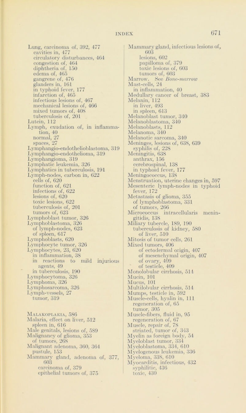 Lung, carcinoma of, 392, 477 cavities in, 477 circulatory disturbances, 404 congestion of, 404 diphtheria of, loO edema of, 405 gangrene of, 470 glanders in, 101 in typhoid fever, 177 infarction of, 405 infectious lesions of, 407 mechanical lesions of, 400 mixed tumors of, 40S tuberculosis of, 201 Lutein, 112 Lymph, exudation of, in inflamma- tion, 40 normal, 27 spaces, 27 Lymphangio-enflothelioblastoma, 319 Lymphangio-endothelioma, 319 Lymphangioma, 319 Lj'inphatic leukemia, 320 Lymphatics in tuberculosis, 191 Lymph-nodes, carbon in, 022 cells of, 020 function of, 021 infections of, 022 lesions of, 020 toxic lesions, 022 tuberculosis of, 201 tumors of, 023 Lymphoblast tumor, 320 Lymphoblastoma, 320 of lymph-nodes, 023 of spleen, 017 Lymphoblasts, 620 Lymphocyte tumor, 320 Jvymphocytes, 23, 020 in inflammation, 38 in reactions to mild injurious agents, 49 in tul)erculosis, 190 Lymphocytoma, 320 Lymphoma, 320 Lymphosarcoma, 326 Lymph-vessels, 27 tumor, 319 Malakoplakia, 580 Malaria, effect on liver, 512 spleen in, 010 Male genitals, lesions of, 589 Malignancy of glioma, 353 of tumors, 20S Malignant adenoma, 300, 304 l)ustule, 153 Mammary gland, adenoma of, 377, 003 carcinoma of, 379 epithelial tumors of, 375 ' Mammary gland, infectious lesions of, 003 lesions, 002 l)apilloma of, 379 toxic lesions of, 003 tumors of, 003 Marrow. 8ee Hone-marrow j Mast-cells, 24 in inffammation, 40 Medullaiy cancer of breast, 383 Melanin, 112 in liver, 493 in sjdeen, 013 Melanoblast tumor, 340 , Melanoblastoma, 340 I Melanobla.sts, 112 Melanoma, 340 Melanotic; sarcoma, 340 iMeiiinges, lesions of, 038, 039 syphilis of, 228 Meningitis, 038 anthrax, 150 cerebrospinal, 138 in typhoid fever, 177 iVleningococcus, 138 Menstruation, uterine changes in, 597 Mesenteric ljunph-nodes in typhoid fevc'r, 172 Metastasis of glioma, 355 of lymphoblastoma, 331 of tumors, 200 Micrococcus intracellularis menin- gitidis, 138 Miliar} tul)ercle, 189, 190 tuberculosis of kidney, 580 of liver, 510 iMitosis of tumor cells, 261 Mixed tumors, 400 of ectodermal origin, 407 of mesenchymal origin, 407 of ovary, 409 of testiclci, 409 Monolobular cirrhosis, 514 Mucin, 101 Mucus, 101 Multilobular cirrhosis, 514 Mumps, testicle in, 592 Musclc'-cells, hyalin in. 111 regeneration of, 05 tumor, 305 Muscle-fibcTs, fluid in, 95 regeneration of, 07 Muscle, repair of, 78 striated, tumor of, 343 Myelin as foreign body, 54 Myeloblast tumor, 334 Myeloblastoma, 334, 010 Mvelogenous leukemia, 330 Myeloma, 338, 010 Myocarditis, infectious, 432 syi)hilitic, 430 toxic, 43()