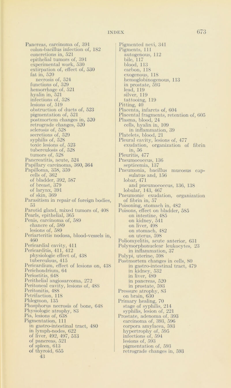 Pancreas, carcinoma of, 391 colon-bacillus infection of, 182 concret ions in, 521 epithelial tumors of, 391 experimental woi’k, 53U extirpation of, effect of, 530 fat in, 520 necrosis of, 524 functions of, 529 hemorrhage of, 521 hyalin in, 521 infections of, 528 lesions of, 519 obstruction of ducts of, 523 pigmentation of, 521 postmortem changes in, 520 retrograde changes, 520 sclerosis of, 528 secretions of, 529 syphilis of, 528 toxic lesions of, 523 tuberculosis of, 528 tumors of, 528 Pancreatitis, acute, 524 Papillary carcinoma, 360, 364 Papilloma, 358, 359 cells of, 362 of bladtler, 392, 587 of breast, 379 of larynx, 391 of skin, 369 Parasitism in repair of foreign bodies, 53 Parotid gland, mixed tumors of, 408 Pearls, epithelial, 365 Penis, carcinoma of, 589 chancre of, 589 lesions of, 589 Periarteritis nodosa, blood-vessels in, 4^ Pericardial cavity, 411 Pericarditis, 411, 412 physiologic effect of, 438 tuberculous, 415 Pericardium, effect of lesions on, 438 Perichondrium, 64 Periostitis, 648 Perithelial angiosarcoma, 272 Peritoneal cavity, lesions of, 488 Peritonitis, 488 Petrifaction, 118 Phlegmon, 135 Phosphorus necrosis of bone, 648 Physiologic atrophy, 83 Pia, lesions of, 638 Pigmentation, 111 in gastro-intestinal tract, 480 in lymph-nodes, 622 of liver, 492, 497, 513 of pancreas, 521 of spleen, 613 of thyroid, 655 43 Pigmented nevi, 341 Pigments, 111 autogenous, 112 bile, 117 blood, 113 carbon, 118 exogenous, 118 henioglobinogcnous, 113 in prostate, 593 lead, 119 silver, 119 tattooing, 119 Pitting, 40 Placenta, infarcts of, 604 Placental fragments, retention of, 605 Plasma, blood, 24 cells, hyalin in, 109 in inflammation, 39 Platelets, blood, 21 Pleural cavitj^, lesions of, 477 exiulation, organization of fibrin in, 56 Pleuritis, 477 Pneumococcus, 136 septicemia, 137 Pneumonia, bacillus mucosus cap- sulatus and, 156 lobar, 471 and pneumococcus, 136, 138 lobular, 143, 467 Pneumonic exudation, organization of fibrin in, 57 Poisoning, stomach in, 482 Poisons, effect on bladder, 585 on intestine, 485 on kidney, 541 on liver, 498 on stomach, 482 on uterus, 598 Poliomyelitis, acute anterior, 631 Polymorphonuclear leukocytes, 23 in inflammation, 37 Polypi, uterine, 598 Postmortem changes in cells, 80 in gastro-intestinal tract, 479 in kidney, 532 in liver, 489 in pancreas, 520 in prostate, 593 Pressim' atrophy, 83 on brain, 630 Primary healing, 70 stage of syphilis, 214 syphilis, lesion of, 221 Prostate, adenoma of, 393 carcinoma of, 393, 596 corpora amylacea, 593 hypertroph}^ of, 595 infections of, 594 lesions of, 593 j)igmentation of, 593 retrograde changes in, 593
