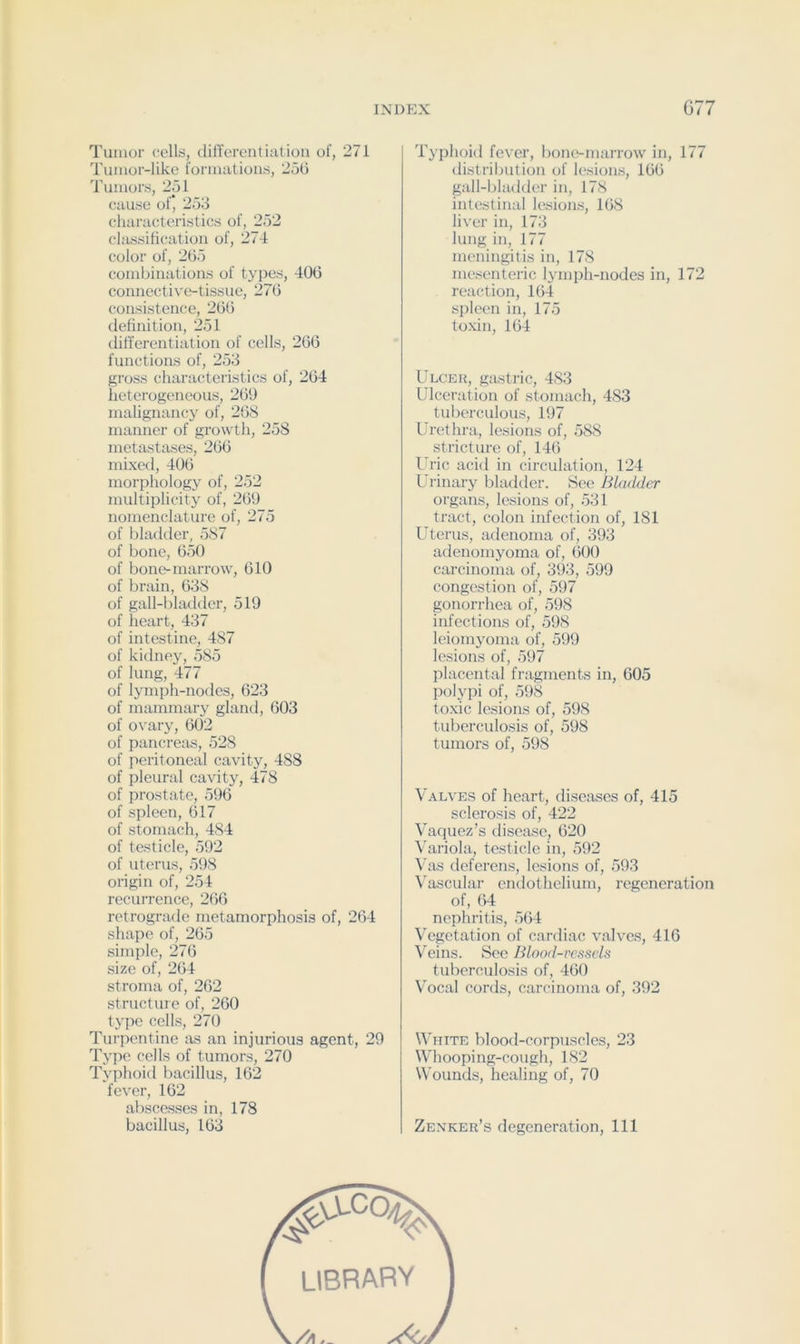 Tumor cellrf, dilTercntiatioii of, 271 Tumor-like formatiou.s, 2o0 Tumors, 2ol cause of’ 253 characteristics of, 252 chussificatioa of, 274 color of, 265 combinations of types, 406 connective-tissue, 276 consistence, 266 definition, 251 diffei’entiation of cells, 266 functions of, 253 gross characteristics of, 264 heterogeneous, 269 malignancy of, 268 manner of growth, 258 metastases, 266 mixed, 406 morphology of, 252 multiplicity of, 269 nomenclature of, 275 of bladder, 587 of bone, 650 of bone-marrow, 610 of brain, 638 of gall-bhulder, 519 of heart, 437 of intestine, 487 of kitlney, 585 of lung, 477 of lymph-nodes, 623 of mammary gland, 603 of ovary, 602 of pancreas, 528 of peritoneal cavity, 488 of pleural cavity, 478 of prostate, 596 of spleen, 617 of stomach, 484 of testicle, 592 of uterus, 598 origin of, 254 recurrence, 266 retrograde metamorphosis of, 264 shape of, 265 simple, 276 size of, 264 stroma of, 262 structure of, 260 typo cells, 270 Turpentine as an injurious agent, 29 Type cells of tumors, 270 Typhoid bacillus, 162 fever, 162 abscesses in, 178 bacillus, 163 Typhoid fever, bone-marrow in, 177 distrilnition of lesions, 166 gall-bladder in, 178 intestinal lesions, 168 liver in, 173 lung in, 177 meningitis in, 178 mesenteric lymph-nodes in, 172 reaction, 164 spleen in, 175 toxin, 164 Ulcer, gastric, 483 Ulceration of stoniacli, 483 tuberculous, 197 Urethra, lesions of, 588 stricture of, 146 Uric acid in circulation, 124 Urinary bladder. See Bladder organs, lesions of, 531 tract, colon infection of, 181 Uterus, adenoma of, 393 adenomyoma of, 600 carcinoma of, 393, 599 congestion of, 597 gonorrhea of, 598 infections of, 598 leiomyoma of, 599 lesions of, 597 placental fragnients in, 605 polypi of, 598 toxic lesions of, 598 tuberculosis of, 598 tumors of, 598 Valves of heart, diseases of, 415 sclerosis of, 422 Vaquez’s disease, 620 Variola, testicle in, 592 Vas deferens, lesions of, 593 Vascular endothelium, regeneration of, 64 nephritis, 564 Vegetation of cardiac valves, 416 Veins. Sec Blood-vessels tuberculosis of, 460 Vocal cords, carcinoma of, 392 White blood-corpuscles, 23 Whooping-cough, 182 Wounds, healing of, 70 Zenker’s degeneration. 111 library