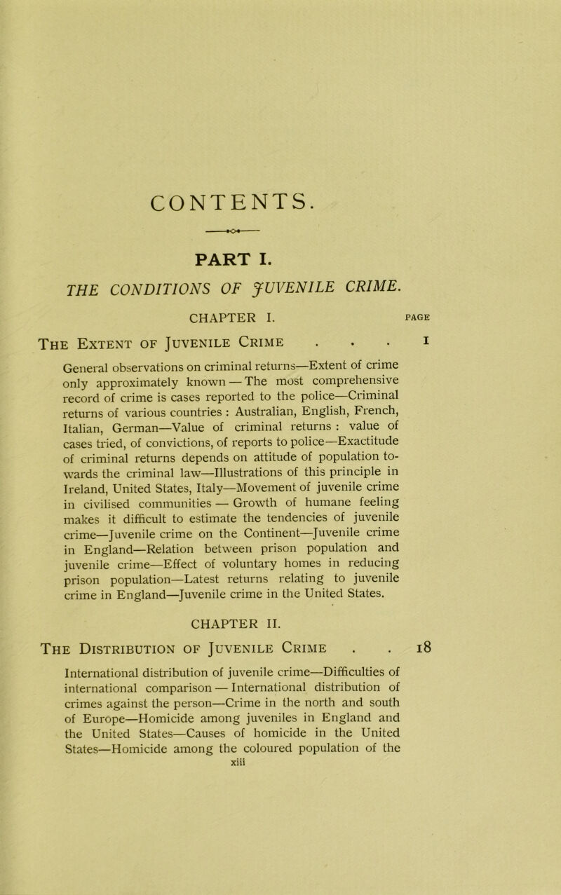 CONTENTS. K>« PART I. THE CONDITIONS OF JUVENILE CRIME. CHAPTER I. The Extent of Juvenile Crime General observations on criminal returns—Extent of crime only approximately known—The most comprehensive record of crime is cases reported to the police—Criminal returns of various countries : Australian, English, French, Italian, German—Value of criminal returns : value of cases tried, of convictions, of reports to police—Exactitude of criminal returns depends on attitude of population to- wards the criminal law—Illustrations of this principle in Ireland, United States, Italy—Movement of juvenile crime in civilised communities — Growth of humane feeling makes it difficult to estimate the tendencies of juvenile crime—Juvenile crime on the Continent—Juvenile crime in England—Relation between prison population and juvenile crime—Effect of voluntary homes in reducing prison population—Latest returns relating to juvenile crime in England—Juvenile crime in the United States. CHAPTER II. The Distribution of Juvenile Crime International distribution of juvenile crime—Difficulties of international comparison — International distribution of crimes against the person—Crime in the north and south of Europe—Homicide among juveniles in England and the United States—Causes of homicide in the United States—Homicide among the coloured population of the