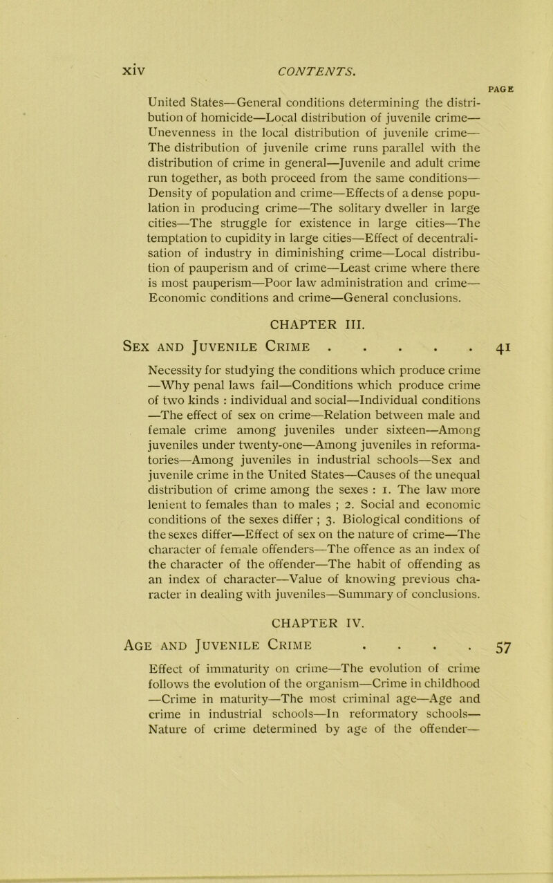 United States—General conditions determining the distri- bution of homicide—Local distribution of juvenile crime— Unevenness in the local distribution of juvenile crime— The distribution of juvenile crime runs parallel with the distribution of crime in general—Juvenile and adult crime run together, as both proceed from the same conditions— Density of population and crime—Effects of a dense popu- lation in producing crime—The solitary dweller in large cities—The struggle for existence in large cities—The temptation to cupidity in large cities—Effect of decentrali- sation of industry in diminishing crime—Local distribu- tion of pauperism and of crime—Least crime where there is most pauperism—Poor law administration and crime— Economic conditions and crime—General conclusions. CHAPTER III. Sex and Juvenile Crime Necessity for studying the conditions which produce crime —Why penal laws fail—Conditions which produce crime of two kinds : individual and social—Individual conditions —The effect of sex on crime—Relation between male and female crime among juveniles under sixteen—Among juveniles under twenty-one—Among juveniles in reforma- tories—Among juveniles in industrial schools—Sex and juvenile crime in the United States—Causes of the unequal distribution of crime among the sexes : i. The law more lenient to females than to males ; 2. Social and economic conditions of the sexes differ ; 3. Biological conditions of the sexes differ—Effect of sex on the nature of crime—The character of female offenders—The offence as an index of the character of the offender—The habit of offending as an index of character—Value of knowing previous cha- racter in dealing with juveniles—Summary of conclusions. CHAPTER IV. Age and Juvenile Crime .... Effect of immaturity on crime—The evolution of crime follows the evolution of the organism—Crime in childhood —Crime in maturity—The most criminal age—Age and crime in industrial schools—In reformatory schools— Nature of crime determined by age of the offender—