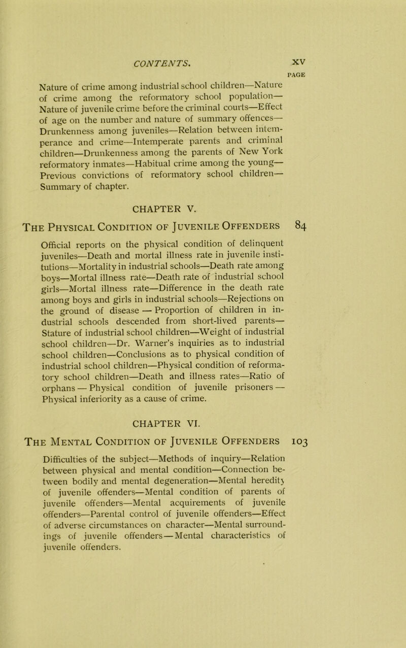 PAGE Nature of crime among industrial school children—Nature of crime among the reformatory school population— Nature of juvenile crime before the criminal courts Effect of age on the number and nature of summary offences— Drunkenness among juveniles—Relation between intem- perance and crime—Intemperate parents and criminal children—Drunkenness among the parents of New York reformatory inmates—Habitual crime among the young— Previous convictions of reformatory school children— Summary of chapter. CHAPTER V. The Physical Condition of Juvenile Offenders 84 Official reports on the physical condition of delinquent juveniles—Death and mortal illness rate in juvenile insti- tutions—Mortality in industrial schools—Death rate among boys—Mortal illness rate—Death rate of industrial school girls—Mortal illness rate—Difference in the death rate among boys and girls in industrial schools—Rejections on the ground of disease — Proportion of children in in- dustrial schools descended from short-lived parents— Stature of industrial school children—Weight of industrial school children—Dr. Warner’s inquiries as to industrial school children—Conclusions as to physical condition of industrial school children—Physical condition of reforma- tory school children—Death and illness rates—Ratio of orphans — Physical condition of juvenile prisoners — Physical inferiority as a cause of crime. CHAPTER VI. The Mental Condition of Juvenile Offenders 103 Difficulties of the subject—Methods of inquiry—Relation between physical and mental condition—Connection be- tween bodily and mental degeneration—Mental heredity of juvenile offenders—Mental condition of parents of juvenile offenders—Mental acquirements of juvenile offenders—Parental control of juvenile offenders—Effect of adverse circumstances on character—Mental surround- ings of juvenile offenders — Mental characteristics of juvenile offenders.