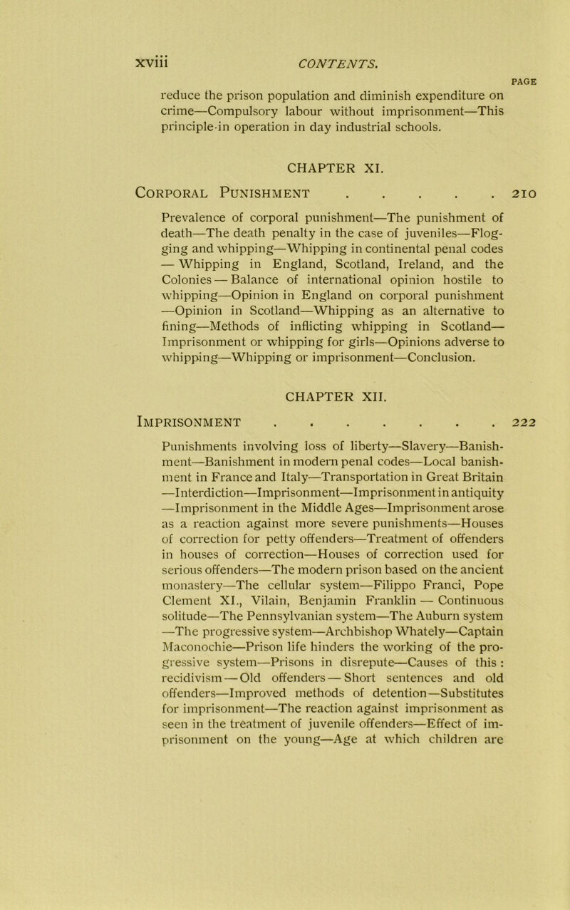 PAGE reduce the prison population and diminish expenditure on crime—Compulsory labour without imprisonment—This principle-in operation in day industrial schools. CHAPTER XI. Corporal Punishment 210 Prevalence of corporal punishment—The punishment of death—The death penalty in the case of juveniles—Flog- ging and whipping—Whipping in continental penal codes — Whipping in England, Scotland, Ireland, and the Colonies — Balance of international opinion hostile to whipping—Opinion in England on corporal punishment —Opinion in Scotland—Whipping as an alternative to fining—Methods of inflicting whipping in Scotland— Imprisonment or whipping for girls—Opinions adverse to whipping—Whipping or imprisonment—Conclusion. CHAPTER XII. Imprisonment 222 Punishments involving loss of liberty—Slavery—Banish- ment—Banishment in modern penal codes—Local banish- ment in France and Italy—Transportation in Great Britain —Interdiction—Imprisonment—Imprisonment in antiquity —Imprisonment in the Middle Ages—Imprisonment arose as a reaction against more severe punishments—Houses of correction for petty offenders—Treatment of offenders in houses of correction—Houses of correction used for serious offenders—The modern prison based on the ancient monastery—The cellular system—Filippo Franci, Pope Clement XI., Vilain, Benjamin Franklin — Continuous solitude—The Pennsylvanian system—The Auburn system —The progressive system—Archbishop Whately—Captain Maconochie—Prison life hinders the working of the pro- gressive system—Prisons in disrepute—Causes of this : recidivism — Old offenders—Short sentences and old offenders—Improved methods of detention—Substitutes for imprisonment—The reaction against imprisonment as seen in the treatment of juvenile offenders—Effect of im- prisonment on the young—Age at which children are