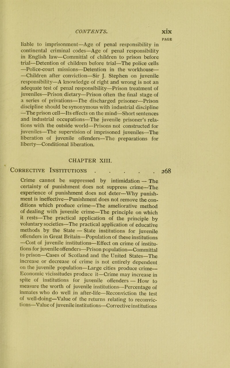 PAGE liable to imprisonment—Age of penal responsibility in continental criminal codes—Age of penal responsibility in English law—Committal of children to prison before trial—Detention of children before trial—The police cells —Police-court missions—Detention in the workhouse— —Children after conviction—Sir J. Stephen on juvenile responsibility—A knowledge of right and wrong is not an adequate test of penal responsibility—Prison treatment of juveniles—Prison dietary—Prison often the final stage of a series of privations—The discharged prisoner—Prison discipline should be synonymous with industrial discipline —The prison cell—Its effects on the mind—Short sentences and industrial occupations—The juvenile prisoner’s rela- tions with the outside world—Prisons not constructed for juveniles—The supervision of imprisoned juveniles—The liberation of juvenile offenders—The preparations for liberty—Conditional liberation. CHAPTER XIII. Corrective Institutions 268 Crime cannot be suppressed by intimidation — The certainty of punishment does not suppress crime—The experience of punishment does not deter—Why punish- ment is ineffective—Punishment does not remove the con- ditions which produce crime—The ameliorative method of dealing with juvenile crime—The principle on which it rests—The practical application of the principle by voluntary societies—The practical application of educative methods by the State — State institutions for juvenile offenders in Great Britain—Population of these institutions —Cost of juvenile institutions—Effect on crime of institu- tions for juvenile offenders—Prison population—Committal to prison—Cases of Scotland and the United States—The increase or decrease of crime is not entirely dependent on the juvenile population—Large cities produce crime— Economic vicissitudes produce it—Crime may increase in spite of institutions for juvenile offenders — How to measure the worth of juvenile institutions—Percentage of inmates who do well in after-life—Reconviction the test of well-doing—Value of the returns relating to reconvic- tions—Value of juvenile institutions—Corrective institutions